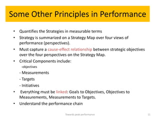 Some Other Principles in Performance
 • Quantifies the Strategies in measurable terms
 • Strategy is summarized on a Strategy Map over four views of
   performance (perspectives).
 • Must capture a cause-effect relationship between strategic objectives
   over the four perspectives on the Strategy Map.
 • Critical Components include:
     -objectives
   - Measurements
   - Targets
   - Initiatives
 • Everything must be linked: Goals to Objectives, Objectives to
   Measurements, Measurements to Targets.
 • Understand the performance chain

                             Towards peak performance                      11
 