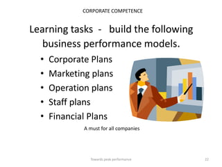CORPORATE COMPETENCE


Learning tasks - build the following
   business performance models.
  •   Corporate Plans
  •   Marketing plans
  •   Operation plans
  •   Staff plans
  •   Financial Plans
              A must for all companies




                Towards peak performance   22
 