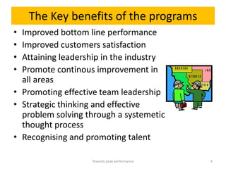 The Key benefits of the programs
• Improved bottom line performance
• Improved customers satisfaction
• Attaining leadership in the industry
• Promote continous improvement in
  all areas
• Promoting effective team leadership
• Strategic thinking and effective
  problem solving through a systemetic
  thought process
• Recognising and promoting talent

                   Towards peak performance   4
 