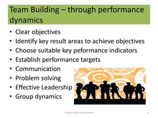 Team Building – through performance
dynamics
•   Clear objectives
•   Identify key result areas to achieve objectives
•   Choose suitable key peformance indicators
•   Establish performance targets
•   Communication
•   Problem solving
•   Effective Leadership
•   Group dynamics

                     Towards peak performance         6
 