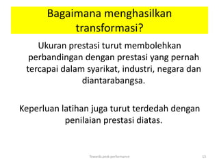 Bagaimana menghasilkan
           transformasi?
    Ukuran prestasi turut membolehkan
  perbandingan dengan prestasi yang pernah
 tercapai dalam syarikat, industri, negara dan
               diantarabangsa.

Keperluan latihan juga turut terdedah dengan
           penilaian prestasi diatas.


                 Towards peak performance        13
 