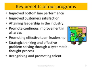 Key benefits of our programs
• Improved bottom line performance
• Improved customers satisfaction
• Attaining leadership in the industry
• Promote continous improvement in
  all areas
• Promoting effective team leadership
• Strategic thinking and effective
  problem solving through a systemetic
  thought process
• Recognising and promoting talent

                   Towards peak performance   17
 