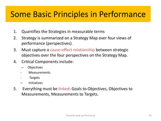 Some Basic Principles in Performance
1.   Quantifies the Strategies in measurable terms
2.   Strategy is summarized on a Strategy Map over four views of
     performance (perspectives).
3.   Must capture a cause-effect relationship between strategic
     objectives over the four perspectives on the Strategy Map.
4.   Critical Components include:
      –   Objectives
     -    Measurements
     -     Targets
     –    Initiatives
5.   Everything must be linked: Goals to Objectives, Objectives to
     Measurements, Measurements to Targets.



                             Towards peak performance                24
 