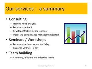 Our services - a summary
• Consulting
  –   Training need analysis
  –   Performance Audit
  –   Develop effective business plans
  –   Install the performance management system

• Seminars / Workshops
  – Performance improvement – 2 day
  – Business Metrics – 2 day

• Team building
  – A winning, efficient and effective teams


                            Towards peak performance   36
 