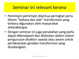 Seminar ini relevant kerana
• Pemimpin pemimpin disemua peringkat perlu
  faham “bahasa dan alat” transformasi yang
  terbaru digunakan oleh masyarakat
  antarabangsa.
• Dengan seminar ini juga perubahan yang perlu
  dapat dikenalpasti dan dilakukan dalam sistem
  pengurusan disektor swasta atau awam untuk
  perlaksanaan gerakan transformasi yang
  dicadangkan.

                  Towards peak performance    5
 