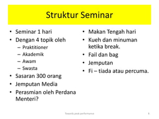 Struktur Seminar
• Seminar 1 hari                   • Makan Tengah hari
• Dengan 4 topik oleh              • Kueh dan minuman
  –   Praktitioner                   ketika break.
  –   Akademik                     • Fail dan bag
  –   Awam                         • Jemputan
  –   Swasta
                                   • Fi – tiada atau percuma.
• Sasaran 300 orang
• Jemputan Media
• Perasmian oleh Perdana
  Menteri?

                     Towards peak performance               8
 