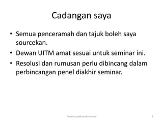 Cadangan saya
• Semua penceramah dan tajuk boleh saya
  sourcekan.
• Dewan UITM amat sesuai untuk seminar ini.
• Resolusi dan rumusan perlu dibincang dalam
  perbincangan penel diakhir seminar.




                  Towards peak performance     9
 