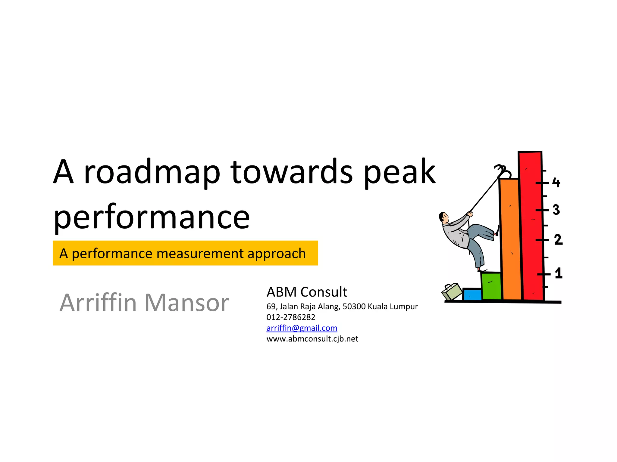 A roadmap towards peak
performance
A performance measurement approach

                            ABM Consult
Arriffin Mansor             69, Jalan Raja Alang, 50300 Kuala Lumpur
                            012-2786282
                            arriffin@gmail.com
                            www.abmconsult.cjb.net
 