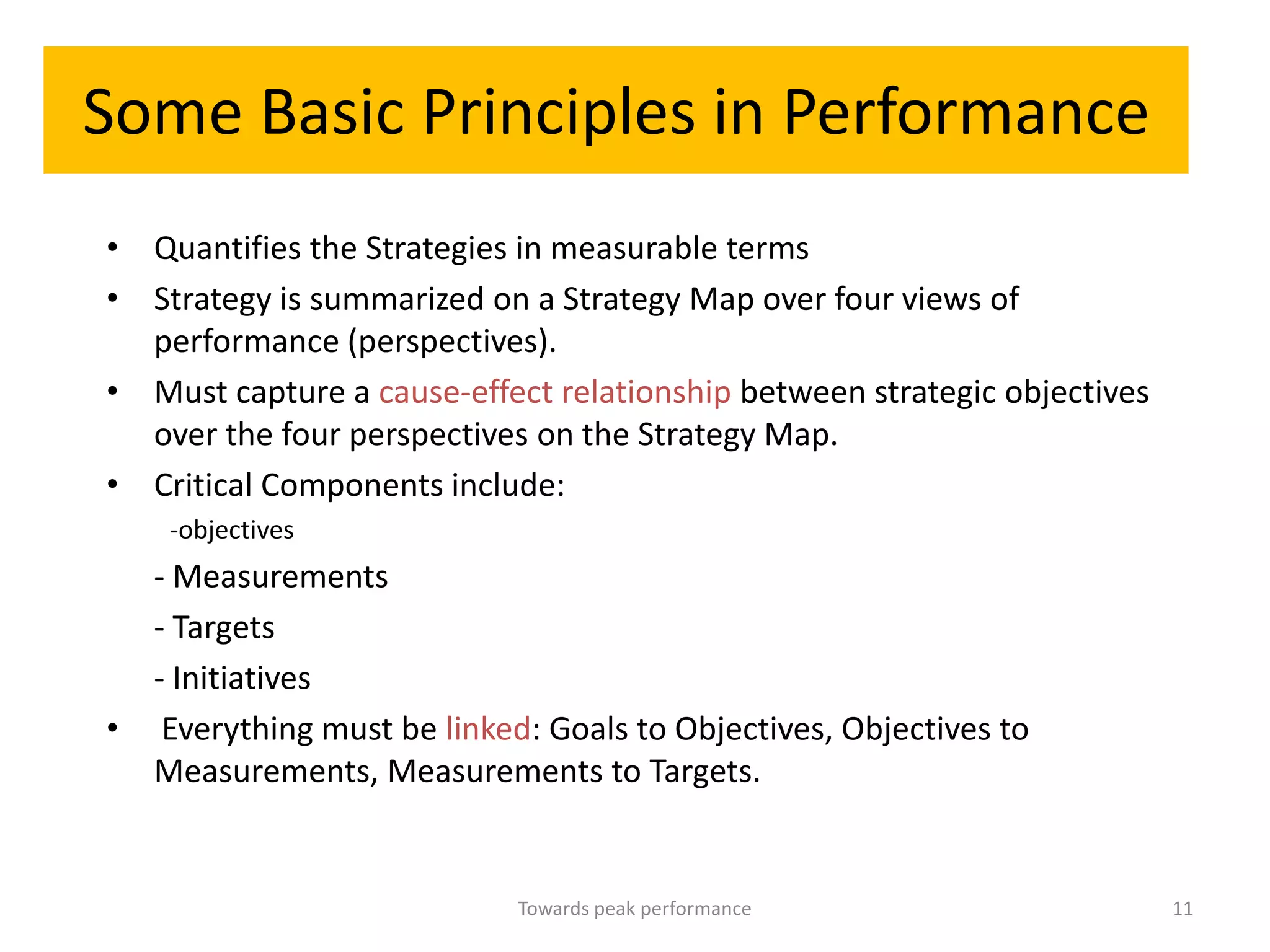 Some Basic Principles in Performance
• Quantifies the Strategies in measurable terms
• Strategy is summarized on a Strategy Map over four views of
  performance (perspectives).
• Must capture a cause-effect relationship between strategic objectives
  over the four perspectives on the Strategy Map.
• Critical Components include:
    -objectives
  - Measurements
  - Targets
  - Initiatives
• Everything must be linked: Goals to Objectives, Objectives to
  Measurements, Measurements to Targets.


                            Towards peak performance                      11
 