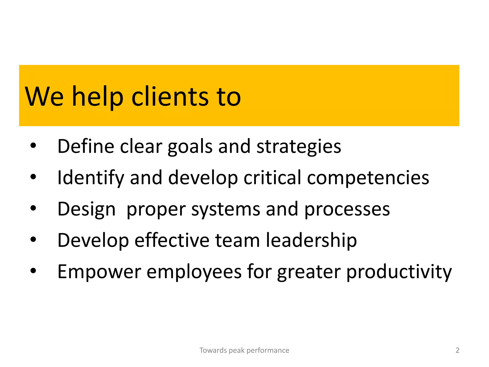 We help clients to
•   Define clear goals and strategies
•   Identify and develop critical competencies
•   Design proper systems and processes
•   Develop effective team leadership
•   Empower employees for greater productivity


                   Towards peak performance      2
 