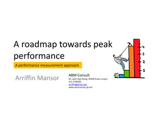 A roadmap towards peak
performance
A performance measurement approach

                            ABM Consult
Arriffin Mansor             69, Jalan Raja Alang, 50300 Kuala Lumpur
                            012-2786282
                            arriffin@gmail.com
                            www.abmconsult.cjb.net
 