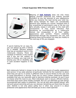 A Road Superstar With Prime Helmet



                                Wearing of bell helmets does not only mean
                                getting yourself protected but making yourself
                                confident as you are assured of your appearance
                                while you traverse the road during your wild trip.
                                Bell racing helmets for riders can considerably
                                enhance your abilities as a driver, someone who is
                                not acquainted of participant's way of life but one
                                who actually, enjoys it and goes on the road with
                                convenience. It may sound ridiculous that
                                something as uncomplicated as a motorcycle
                                helmet can encapsulate it all from safety,
                                appearance and comfort. There's credibility
                                represented through the equipment you use, and
                                knowing these technicalities can help you modify to
                                the new way of life you engaged.



If you're looking for an easy fix,
you can always go with a helmet
for a reliable, efficient product
that has an excellent name in the
motorcycle industry. There are
varieties of helmets in the market
and if you are not vigilant on
what to choose, you may end up
loosing your life or disability just
in case accident happens in the
road.



Bell motorcycle helmet is known to be the primary source of quality appearance
and service. It has wide selection of particular helmets for the customer to attain
what they are opt to. It comes in different sizes to assure fitness to the user and
to avoid disturbance in driving. There are so many custom motorcycle helmets
available that you can basically yield to decision-making overload, so you'll have
to choose what fits most to you. Most individuals want a secure, efficient helmet,
and these days that's fairly readily available. But you can definitely go with design
accompanied with safety or protection. You can go with dark-colored helmet, with
red and natural stenciling and you can discover something out there that fits your
wish. Helmet is not only about safety but in other way around it is about
protection and appearance that will lead you to be a road superstar.
 