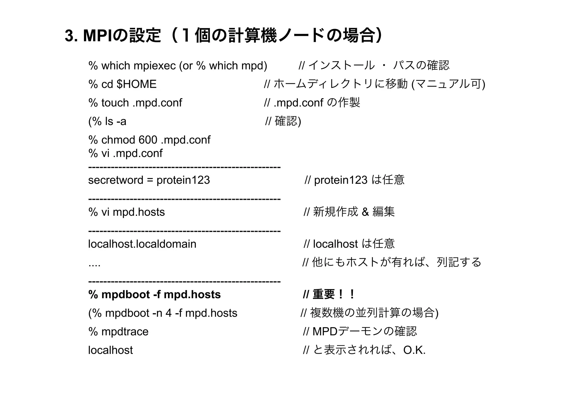 3. MPIの設定（１個の計算機ノードの場合）
 % which mpiexec (or % which mpd)                      // インストール ・ パスの確認
 % cd $HOME                                    // ホームディレクトリに移動 (マニュアル可)
 % touch .mpd.conf                             // .mpd.conf の作製
 (% ls -a                                      // 確認)
 % chmod 600 .mpd.conf
 % vi .mpd.conf
 ---------------------------------------------------
 secretword = protein123                                // protein123 は任意
 ---------------------------------------------------
 % vi mpd.hosts                                         // 新規作成 & 編集
 ---------------------------------------------------
 localhost.localdomain                                  // localhost は任意
 ....                                                   // 他にもホストが有れば、列記する
 ---------------------------------------------------
 % mpdboot -f mpd.hosts                                 // 重要！！
 (% mpdboot -n 4 -f mpd.hosts                          // 複数機の並列計算の場合)
 % mpdtrace                                             // MPDデーモンの確認
 localhost                                              // と表示されれば、O.K.
 