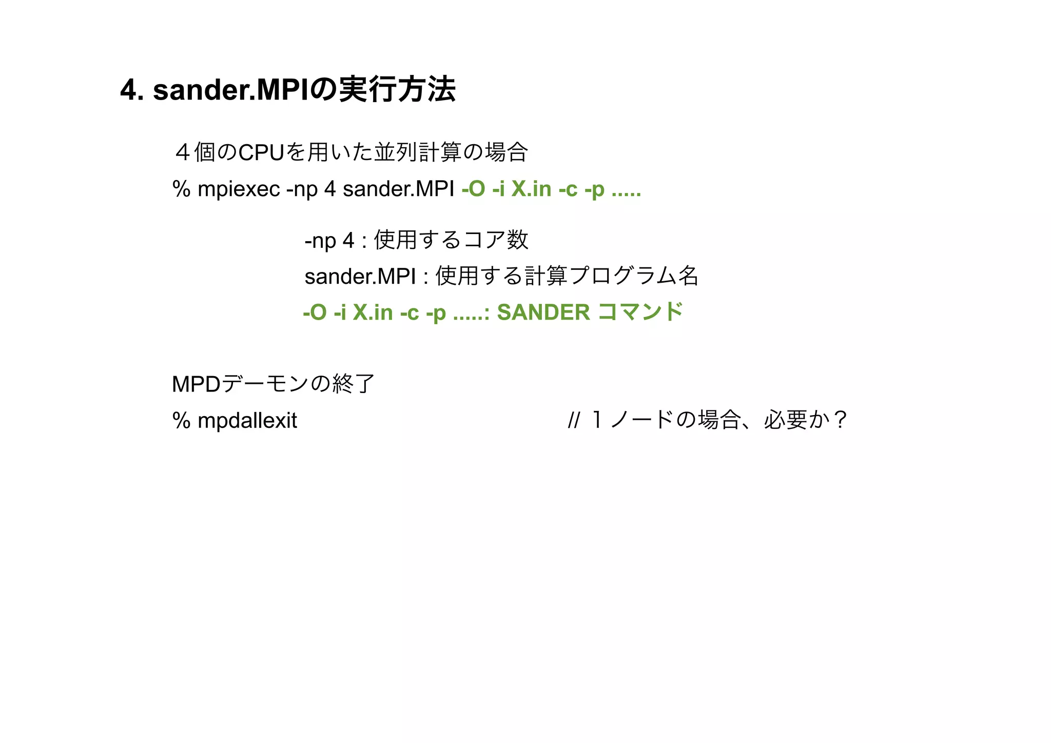 4. sander.MPIの実行方法

  ４個のCPUを用いた並列計算の場合
  % mpiexec -np 4 sander.MPI -O -i X.in -c -p .....

        -np 4 : 使用するコア数
        sander.MPI : 使用する計算プログラム名
                 -O -i X.in -c -p .....: SANDER コマンド
        
  MPDデーモンの終了
  % mpdallexit                             // １ノードの場合、必要か？
 