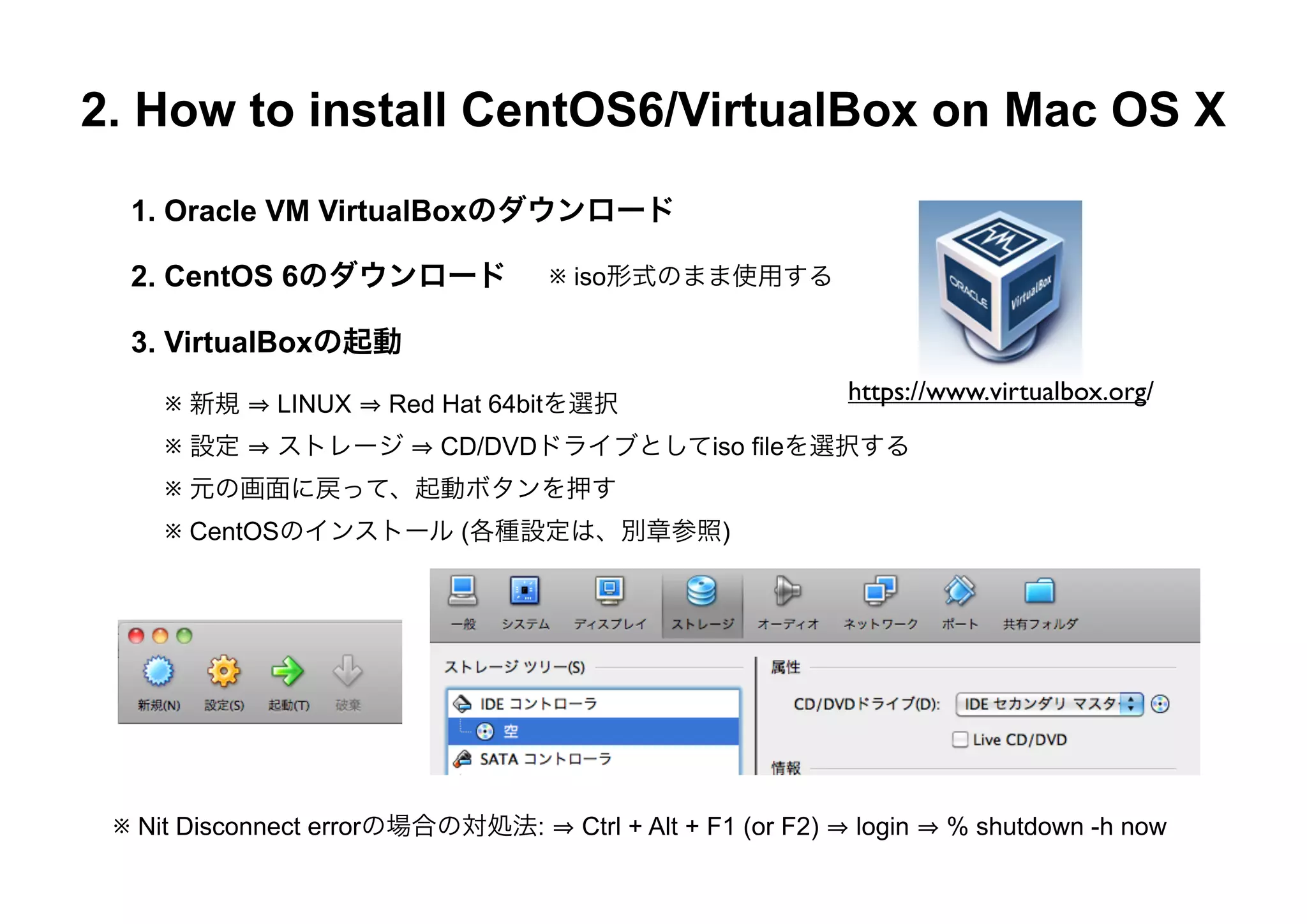 2. How to install CentOS6/VirtualBox on Mac OS X
  1. Oracle VM VirtualBoxのダウンロード

  2. CentOS 6のダウンロード              ※ iso形式のまま使用する

  3. VirtualBoxの起動

    ※ 新規    LINUX   Red Hat 64bitを選択
                                                             https://www.virtualbox.org/

    ※ 設定    ストレージ      CD/DVDドライブとしてiso fileを選択する
    ※ 元の画面に戻って、起動ボタンを押す
    ※ CentOSのインストール (各種設定は、別章参照)




 ※ Nit Disconnect errorの場合の対処法:    Ctrl + Alt + F1 (or F2)   login   % shutdown -h now
 