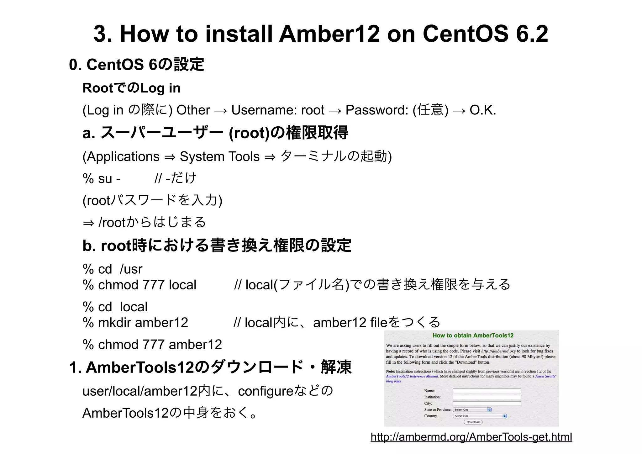 3. How to install Amber12 on CentOS 6.2
0. CentOS 6の設定
 RootでのLog in
 (Log in の際に) Other → Username: root → Password: (任意) → O.K.
 a. スーパーユーザー (root)の権限取得
 (Applications   System Tools   ターミナルの起動)
 % su -      // -だけ
 (rootパスワードを入力)
   /rootからはじまる
 b. root時における書き換え権限の設定
 % cd /usr
 % chmod 777 local       // local(ファイル名)での書き換え権限を与える
 % cd local
 % mkdir amber12         // local内に、amber12 fileをつくる
 % chmod 777 amber12
1. AmberTools12のダウンロード・解凍
 user/local/amber12内に、configureなどの
 AmberTools12の中身をおく。
                                          http://ambermd.org/AmberTools-get.html
 