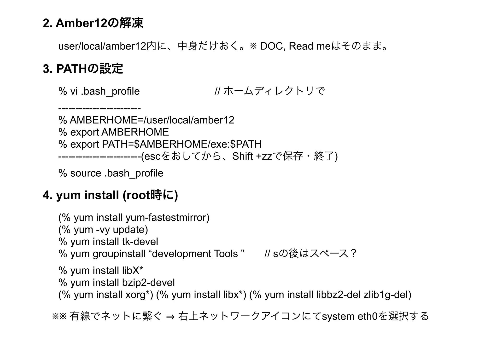 2. Amber12の解凍
  user/local/amber12内に、中身だけおく。※ DOC, Read meはそのまま。

3. PATHの設定
  % vi .bash_profile                 // ホームディレクトリで
  ------------------------
  % AMBERHOME=/user/local/amber12
  % export AMBERHOME
  % export PATH=$AMBERHOME/exe:$PATH
  ------------------------(escをおしてから、Shift +zzで保存・終了)
  % source .bash_profile

4. yum install (root時に)
  (% yum install yum-fastestmirror)
  (% yum -vy update)
  % yum install tk-devel
  % yum groupinstall “development Tools ”        // sの後はスペース？
  % yum install libX*
  % yum install bzip2-devel
  (% yum install xorg*) (% yum install libx*) (% yum install libbz2-del zlib1g-del)

 ※※ 有線でネットに繋ぐ                右上ネットワークアイコンにてsystem eth0を選択する
 