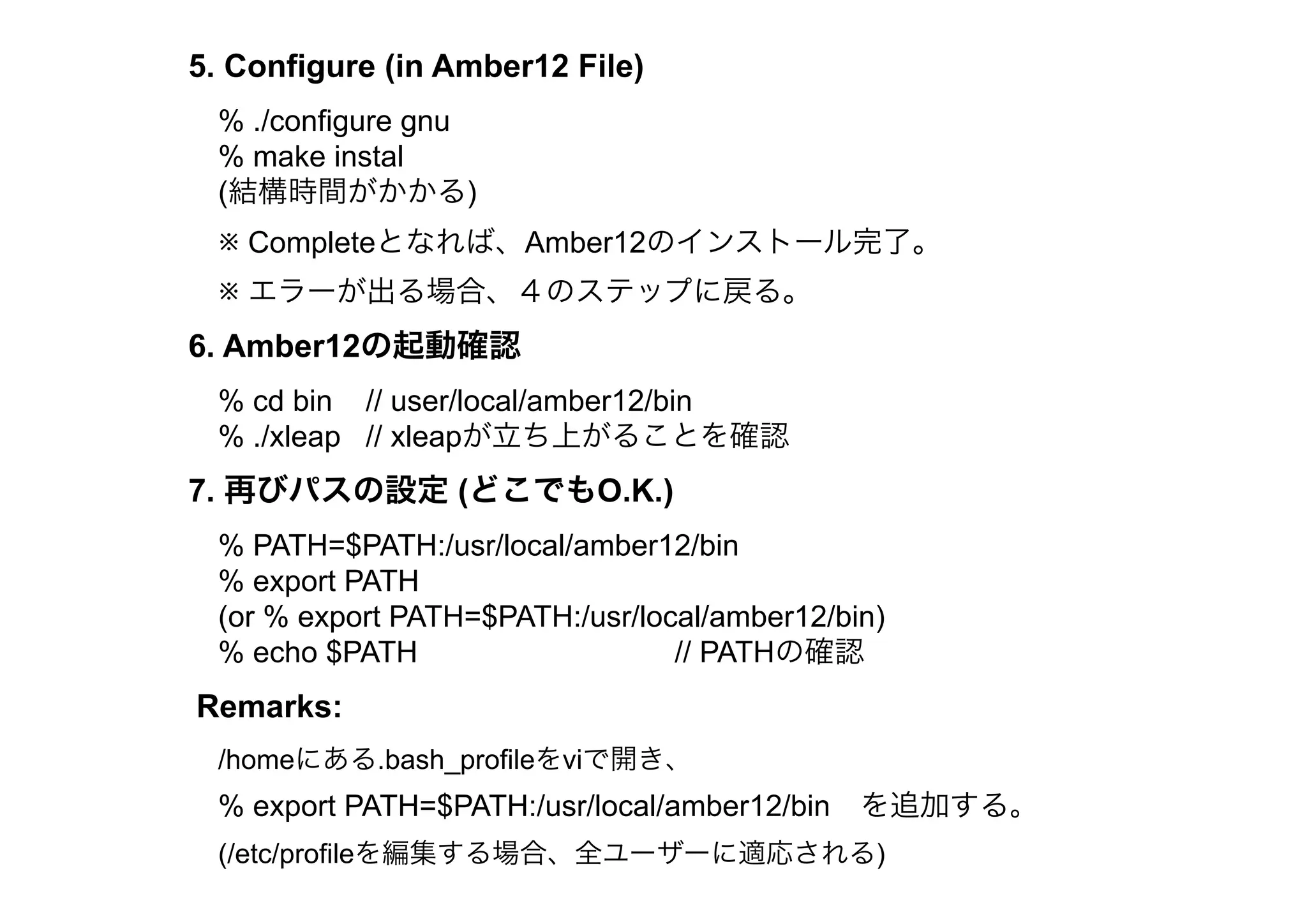 5. Configure (in Amber12 File)
 % ./configure gnu
 % make instal
 (結構時間がかかる)
 ※ Completeとなれば、Amber12のインストール完了。
 ※ エラーが出る場合、４のステップに戻る。
6. Amber12の起動確認
 % cd bin // user/local/amber12/bin
 % ./xleap // xleapが立ち上がることを確認
7. 再びパスの設定 (どこでもO.K.)
 % PATH=$PATH:/usr/local/amber12/bin
 % export PATH
 (or % export PATH=$PATH:/usr/local/amber12/bin)
 % echo $PATH                    // PATHの確認
Remarks:
 /homeにある.bash_profileをviで開き、
 % export PATH=$PATH:/usr/local/amber12/bin を追加する。
 (/etc/profileを編集する場合、全ユーザーに適応される)
 
