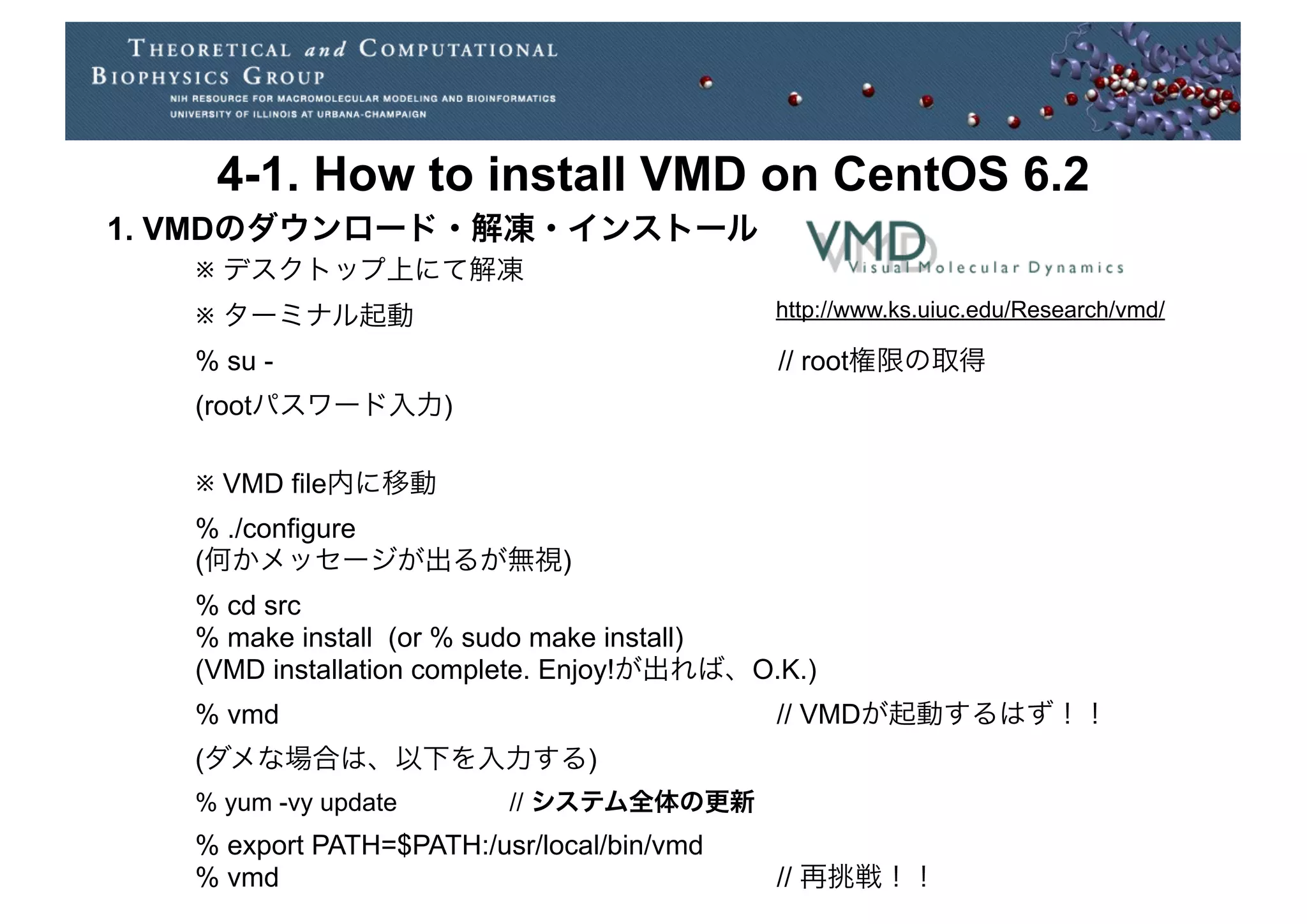 4-1. How to install VMD on CentOS 6.2
1. VMDのダウンロード・解凍・インストール
   ※ デスクトップ上にて解凍
   ※ ターミナル起動                                http://www.ks.uiuc.edu/Research/vmd/

   % su -                                   // root権限の取得
   (rootパスワード入力)

   ※ VMD file内に移動
   % ./configure
   (何かメッセージが出るが無視)
   % cd src
   % make install (or % sudo make install)
   (VMD installation complete. Enjoy!が出れば、O.K.)
   % vmd                                    // VMDが起動するはず！！
   (ダメな場合は、以下を入力する)
   % yum -vy update       // システム全体の更新
   % export PATH=$PATH:/usr/local/bin/vmd
   % vmd                                    // 再挑戦！！
 