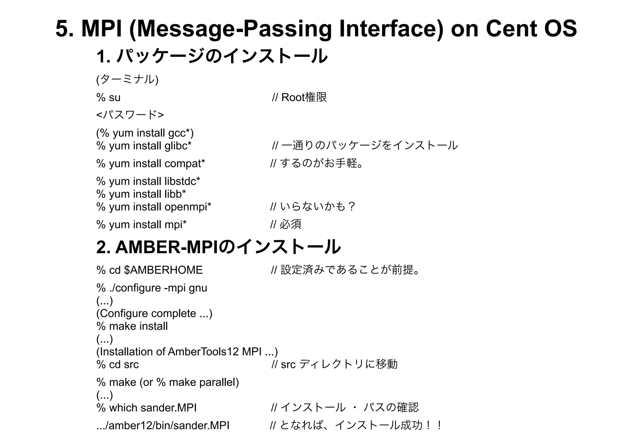 5. MPI (Message-Passing Interface) on Cent OS
   1. パッケージのインストール
   (ターミナル)
   % su                          // Root権限
   <パスワード>
   (% yum install gcc*)
   % yum install glibc*          // 一通りのパッケージをインストール
   % yum install compat*         // するのがお手軽。
   % yum install libstdc*
   % yum install libb*
   % yum install openmpi*        // いらないかも？
   % yum install mpi*            // 必須

   2. AMBER-MPIのインストール
   % cd $AMBERHOME               // 設定済みであることが前提。
   % ./configure -mpi gnu
   (...)
   (Configure complete ...)
   % make install
   (...)
   (Installation of AmberTools12 MPI ...)
   % cd src                            // src ディレクトリに移動
   % make (or % make parallel)
   (...)
   % which sander.MPI            // インストール ・ パスの確認
   .../amber12/bin/sander.MPI    // となれば、インストール成功！！
 