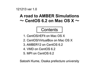 121213 ver 1.0

  A road to AMBER Simulations
  ∼ CentOS 6.2 on Mac OS X ∼

                 Contents
    1. CentOS/rEFlt on Mac OS X
    2. CentOS/VirtualBox on Mac OS X
    3. AMBER12 on CentOS 6.2
    4. VMD on CentOS 6.2
    5. MPI on CentOS 6.2

  Satoshi Kume, Osaka prefecture university
 