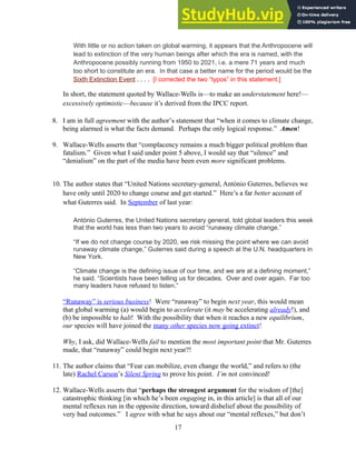With little or no action taken on global warming, it appears that the Anthropocene will
lead to extinction of the very human beings after which the era is named, with the
Anthropocene possibly running from 1950 to 2021, i.e. a mere 71 years and much
too short to constitute an era. In that case a better name for the period would be the
Sixth Extinction Event . . . . [I corrected the two “typos” in this statement.]
In short, the statement quoted by Wallace-Wells is—to make an understatement here!—
excessively optimistic—because it’s derived from the IPCC report.
8. I am in full agreement with the author’s statement that “when it comes to climate change,
being alarmed is what the facts demand. Perhaps the only logical response.” Amen!
9. Wallace-Wells asserts that “complacency remains a much bigger political problem than
fatalism.” Given what I said under point 5 above, I would say that “silence” and
“denialism” on the part of the media have been even more significant problems.
10. The author states that “United Nations secretary-general, António Guterres, believes we
have only until 2020 to change course and get started.” Here’s a far better account of
what Guterres said. In September of last year:
António Guterres, the United Nations secretary general, told global leaders this week
that the world has less than two years to avoid “runaway climate change.”
“If we do not change course by 2020, we risk missing the point where we can avoid
runaway climate change,” Guterres said during a speech at the U.N. headquarters in
New York.
“Climate change is the defining issue of our time, and we are at a defining moment,”
he said. “Scientists have been telling us for decades. Over and over again. Far too
many leaders have refused to listen.”
“Runaway” is serious business! Were “runaway” to begin next year, this would mean
that global warming (a) would begin to accelerate (it may be accelerating already!), and
(b) be impossible to halt! With the possibility that when it reaches a new equilibrium,
our species will have joined the many other species now going extinct!
Why, I ask, did Wallace-Wells fail to mention the most important point that Mr. Guterres
made, that “runaway” could begin next year?!
11. The author claims that “Fear can mobilize, even change the world,” and refers to (the
late) Rachel Carson’s Silent Spring to prove his point. I’m not convinced!
12. Wallace-Wells asserts that “perhaps the strongest argument for the wisdom of [the]
catastrophic thinking [in which he’s been engaging in, in this article] is that all of our
mental reflexes run in the opposite direction, toward disbelief about the possibility of
very bad outcomes.” I agree with what he says about our “mental reflexes,” but don’t
17
 