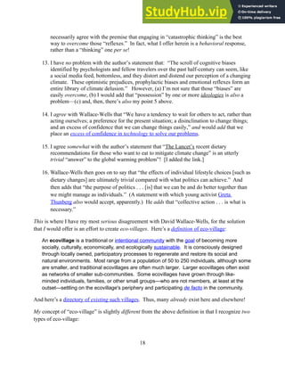 necessarily agree with the premise that engaging in “catastrophic thinking” is the best
way to overcome those “reflexes.” In fact, what I offer herein is a behavioral response,
rather than a “thinking” one per se!
13. I have no problem with the author’s statement that: “The scroll of cognitive biases
identified by psychologists and fellow travelers over the past half-century can seem, like
a social media feed, bottomless, and they distort and distend our perception of a changing
climate. These optimistic prejudices, prophylactic biases and emotional reflexes form an
entire library of climate delusion.” However, (a) I’m not sure that those “biases” are
easily overcome, (b) I would add that “possession” by one or more ideologies is also a
problem—(c) and, then, there’s also my point 5 above.
14. I agree with Wallace-Wells that “We have a tendency to wait for others to act, rather than
acting ourselves; a preference for the present situation; a disinclination to change things;
and an excess of confidence that we can change things easily,” and would add that we
place an excess of confidence in technology to solve our problems.
15. I agree somewhat with the author’s statement that “The Lancet’s recent dietary
recommendations for those who want to eat to mitigate climate change” is an utterly
trivial “answer” to the global warming problem”! [I added the link.]
16. Wallace-Wells then goes on to say that “the effects of individual lifestyle choices [such as
dietary changes] are ultimately trivial compared with what politics can achieve.” And
then adds that “the purpose of politics . . . [is] that we can be and do better together than
we might manage as individuals.” (A statement with which young activist Greta
Thunberg also would accept, apparently.) He adds that “collective action . . . is what is
necessary.”
This is where I have my most serious disagreement with David Wallace-Wells, for the solution
that I would offer is an effort to create eco-villages. Here’s a definition of eco-village:
An ecovillage is a traditional or intentional community with the goal of becoming more
socially, culturally, economically, and ecologically sustainable. It is consciously designed
through locally owned, participatory processes to regenerate and restore its social and
natural environments. Most range from a population of 50 to 250 individuals, although some
are smaller, and traditional ecovillages are often much larger. Larger ecovillages often exist
as networks of smaller sub-communities. Some ecovillages have grown through like-
minded individuals, families, or other small groups—who are not members, at least at the
outset—settling on the ecovillage's periphery and participating de facto in the community.
And here’s a directory of existing such villages. Thus, many already exist here and elsewhere!
My concept of “eco-village” is slightly different from the above definition in that I recognize two
types of eco-village:
18
 