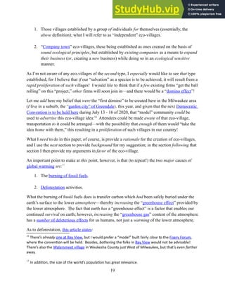 1. Those villages established by a group of individuals for themselves (essentially, the
above definition); what I will refer to as “independent” eco-villages.
2. “Company town” eco-villages, these being established as ones created on the basis of
sound ecological principles, but established by existing companies as a means to expand
their business (or, creating a new business) while doing so in an ecological sensitive
manner.
As I’m not aware of any eco-villages of the second type, I especially would like to see that type
established, for I believe that if our “salvation” as a species is to be achieved, it will result from a
rapid proliferation of such villages! I would like to think that if a few existing firms “get the ball
rolling” on this “project,” other firms will soon join in—and there would be a “domino effect”!
Let me add here my belief that were the “first domino” to be created here in the Milwaukee area
(I live in a suburb, the “garden city” of Greendale), this year, and given that the next Democratic
Convention is to be held here during July 13 - 16 of 2020, that “model” community could be
used to advertise this eco-village idea:16
Attendees could be made aware of that eco-village,
transportation to it could be arranged—with the possibility that enough of them would “take the
idea home with them,” this resulting in a proliferation of such villages in our country!
What I need to do in this paper, of course, is provide a rationale for the creation of eco-villages,
and I use the next section to provide background for my suggestion; in the section following that
section I then provide my arguments in favor of the eco-village.
An important point to make at this point, however, is that (to repeat!) the two major causes of
global warming are:17
1. The burning of fossil fuels.
2. Deforestation activities.
What the burning of fossil fuels does is transfer carbon which had been safely buried under the
earth’s surface to the lower atmosphere—thereby increasing the “greenhouse effect” provided by
the lower atmosphere. The fact that earth has a “greenhouse effect” is a factor that enables our
continued survival on earth; however, increasing the “greenhouse gas” content of the atmosphere
has a number of deleterious effects for us humans, not just a warming of the lower atmosphere.
As to deforestation, this article states:
16
There’s already one at Bay View, but I would prefer a “model” built fairly close to the Fiserv Forum,
where the convention will be held. Besides, bothering the folks in Bay View would not be advisable!
There’s also the Watersmeet village in Waukesha County just West of Milwaukee, but that’s even farther
away.
17
In addition, the size of the world’s population has great relevance.
19
 