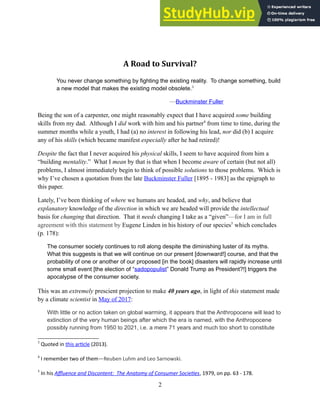 A Road to Survival?
You never change something by fighting the existing reality. To change something, build
a new model that makes the existing model obsolete.3
—Buckminster Fuller
Being the son of a carpenter, one might reasonably expect that I have acquired some building
skills from my dad. Although I did work with him and his partner4
from time to time, during the
summer months while a youth, I had (a) no interest in following his lead, nor did (b) I acquire
any of his skills (which became manifest especially after he had retired)!
Despite the fact that I never acquired his physical skills, I seem to have acquired from him a
“building mentality.” What I mean by that is that when I become aware of certain (but not all)
problems, I almost immediately begin to think of possible solutions to those problems. Which is
why I’ve chosen a quotation from the late Buckminster Fuller [1895 - 1983] as the epigraph to
this paper.
Lately, I’ve been thinking of where we humans are headed, and why, and believe that
explanatory knowledge of the direction in which we are headed will provide the intellectual
basis for changing that direction. That it needs changing I take as a “given”—for I am in full
agreement with this statement by Eugene Linden in his history of our species5
which concludes
(p. 178):
The consumer society continues to roll along despite the diminishing luster of its myths.
What this suggests is that we will continue on our present [downward!] course, and that the
probability of one or another of our proposed [in the book] disasters will rapidly increase until
some small event [the election of “sadopopulist” Donald Trump as President?!] triggers the
apocalypse of the consumer society.
This was an extremely prescient projection to make 40 years ago, in light of this statement made
by a climate scientist in May of 2017:
With little or no action taken on global warming, it appears that the Anthropocene will lead to
extinction of the very human beings after which the era is named, with the Anthropocene
possibly running from 1950 to 2021, i.e. a mere 71 years and much too short to constitute
3
Quoted in this article (2013).
4
I remember two of them—Reuben Luhm and Leo Sarnowski.
5
In his Affluence and Discontent: The Anatomy of Consumer Societies, 1979, on pp. 63 - 178.
2
 