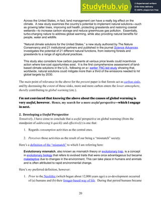 Across the United States, in fact, land management can have a really big effect on the
climate. A new study examines the country’s potential to implement natural solutions—such
as growing taller trees, improving soil health, protecting grasslands and restoring coastal
wetlands—to increase carbon storage and reduce greenhouse gas pollution. Essentially,
turbo-charging nature to address global warming, while also providing natural benefits for
people, water and wildlife.
“Natural climate solutions for the United States,” a new study authored by The Nature
Conservancy and 21 institutional partners and published in the journal Science Advances,
investigates the potential of 21 different natural functions, from restoring forests and
grasslands to a range of agricultural practices.
This study also considers how carbon payments at various price levels could incentivize
action where low-cost opportunities exist. It is the first comprehensive assessment of land-
based climate solutions in the U.S., following on an earlier TNC-led study showing that,
worldwide, natural solutions could mitigate more than a third of the emissions needed to hit
global targets by 2030.
The main point of relevance in the above for the present paper is that forests act as carbon sinks,
and by decreasing the extent of those sinks, more and more carbon enters the lower atmosphere,
thereby contributing to global warming (etc.).
I’m not convinced that knowing the above about the causes of global warming is
very useful, however. Hence, my search for a more useful perspective—which I engage
in next.
2. Developing a Useful Perspective
Tentatively, I have come to conclude that a useful perspective on global warming (from the
standpoint of addressing it quickly and effectively) is one that:
1. Regards consumption activities as the central ones.
2. Perceives those activities as the result of our being a “mismatch” society.
Here’s a definition of the “mismatch” to which I am referring here:
Evolutionary mismatch, also known as mismatch theory or evolutionary trap, is a concept
in evolutionary biology that refers to evolved traits that were once advantageous but became
maladaptive due to changes in the environment. This can take place in humans and animals
and is often attributed to rapid environmental change.
Here’s my preferred definition, however:
1. Prior to the Neolithic (which began about 12,000 years ago) a co-development occurred
of (a) humans and (b) their forager-based way of life. During that period humans became
20
 