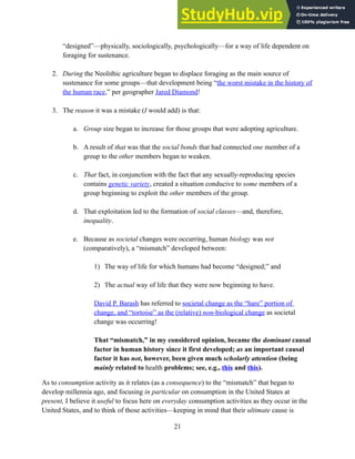“designed”—physically, sociologically, psychologically—for a way of life dependent on
foraging for sustenance.
2. During the Neolithic agriculture began to displace foraging as the main source of
sustenance for some groups—that development being “the worst mistake in the history of
the human race,” per geographer Jared Diamond!
3. The reason it was a mistake (I would add) is that:
a. Group size began to increase for those groups that were adopting agriculture.
b. A result of that was that the social bonds that had connected one member of a
group to the other members began to weaken.
c. That fact, in conjunction with the fact that any sexually-reproducing species
contains genetic variety, created a situation conducive to some members of a
group beginning to exploit the other members of the group.
d. That exploitation led to the formation of social classes—and, therefore,
inequality.
e. Because as societal changes were occurring, human biology was not
(comparatively), a “mismatch” developed between:
1) The way of life for which humans had become “designed;” and
2) The actual way of life that they were now beginning to have.
David P. Barash has referred to societal change as the “hare” portion of
change, and “tortoise” as the (relative) non-biological change as societal
change was occurring!
That “mismatch,” in my considered opinion, became the dominant causal
factor in human history since it first developed; as an important causal
factor it has not, however, been given much scholarly attention (being
mainly related to health problems; see, e.g., this and this).
As to consumption activity as it relates (as a consequence) to the “mismatch” that began to
develop millennia ago, and focusing in particular on consumption in the United States at
present, I believe it useful to focus here on everyday consumption activities as they occur in the
United States, and to think of those activities—keeping in mind that their ultimate cause is
21
 