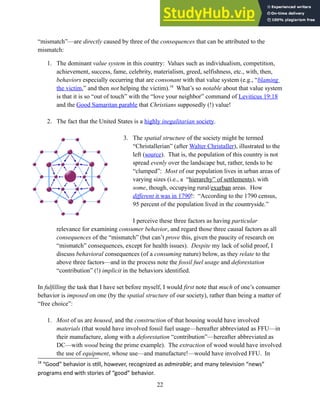 “mismatch”—are directly caused by three of the consequences that can be attributed to the
mismatch:
1. The dominant value system in this country: Values such as individualism, competition,
achievement, success, fame, celebrity, materialism, greed, selfishness, etc., with, then,
behaviors especially occurring that are consonant with that value system (e.g., “blaming
the victim,” and then not helping the victim).18
What’s so notable about that value system
is that it is so “out of touch” with the “love your neighbor” command of Leviticus 19:18
and the Good Samaritan parable that Christians supposedly (!) value!
2. The fact that the United States is a highly inegalitarian society.
3. The spatial structure of the society might be termed
“Christallerian” (after Walter Christaller), illustrated to the
left (source). That is, the population of this country is not
spread evenly over the landscape but, rather, tends to be
“clumped”: Most of our population lives in urban areas of
varying sizes (i.e., a “hierarchy” of settlements), with
some, though, occupying rural/exurban areas. How
different it was in 1790!: “According to the 1790 census,
95 percent of the population lived in the countryside.”
I perceive these three factors as having particular
relevance for examining consumer behavior, and regard those three causal factors as all
consequences of the “mismatch” (but can’t prove this, given the paucity of research on
“mismatch” consequences, except for health issues). Despite my lack of solid proof, I
discuss behavioral consequences (of a consuming nature) below, as they relate to the
above three factors—and in the process note the fossil fuel usage and deforestation
“contribution” (!) implicit in the behaviors identified.
In fulfilling the task that I have set before myself, I would first note that much of one’s consumer
behavior is imposed on one (by the spatial structure of our society), rather than being a matter of
“free choice”:
1. Most of us are housed, and the construction of that housing would have involved
materials (that would have involved fossil fuel usage—hereafter abbreviated as FFU—in
their manufacture, along with a deforestation “contribution”—hereafter abbreviated as
DC—with wood being the prime example). The extraction of wood would have involved
the use of equipment, whose use—and manufacture!—would have involved FFU. In
18
“Good” behavior is still, however, recognized as admirable; and many television “news”
programs end with stories of “good” behavior.
22
 
