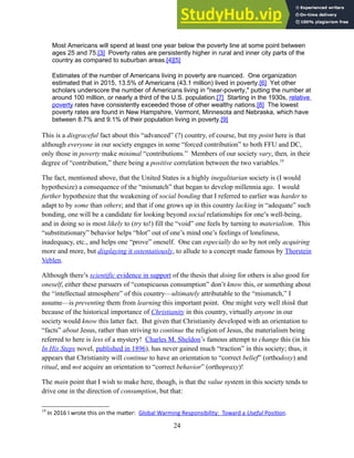 Most Americans will spend at least one year below the poverty line at some point between
ages 25 and 75.[3] Poverty rates are persistently higher in rural and inner city parts of the
country as compared to suburban areas.[4][5]
Estimates of the number of Americans living in poverty are nuanced. One organization
estimated that in 2015, 13.5% of Americans (43.1 million) lived in poverty.[6] Yet other
scholars underscore the number of Americans living in "near-poverty," putting the number at
around 100 million, or nearly a third of the U.S. population.[7] Starting in the 1930s, relative
poverty rates have consistently exceeded those of other wealthy nations.[8] The lowest
poverty rates are found in New Hampshire, Vermont, Minnesota and Nebraska, which have
between 8.7% and 9.1% of their population living in poverty.[9]
This is a disgraceful fact about this “advanced” (?) country, of course, but my point here is that
although everyone in our society engages in some “forced contribution” to both FFU and DC,
only those in poverty make minimal “contributions.” Members of our society vary, then, in their
degree of “contribution,” there being a positive correlation between the two variables.19
The fact, mentioned above, that the United States is a highly inegalitarian society is (I would
hypothesize) a consequence of the “mismatch” that began to develop millennia ago. I would
further hypothesize that the weakening of social bonding that I referred to earlier was harder to
adapt to by some than others; and that if one grows up in this country lacking in “adequate” such
bonding, one will be a candidate for looking beyond social relationships for one’s well-being,
and in doing so is most likely to (try to!) fill the “void” one feels by turning to materialism. This
“substitutionary” behavior helps “blot” out of one’s mind one’s feelings of loneliness,
inadequacy, etc., and helps one “prove” oneself. One can especially do so by not only acquiring
more and more, but displaying it ostentatiously, to allude to a concept made famous by Thorstein
Veblen.
Although there’s scientific evidence in support of the thesis that doing for others is also good for
oneself, either these pursuers of “conspicuous consumption” don’t know this, or something about
the “intellectual atmosphere” of this country—ultimately attributable to the “mismatch,” I
assume—is preventing them from learning this important point. One might very well think that
because of the historical importance of Christianity in this country, virtually anyone in our
society would know this latter fact. But given that Christianity developed with an orientation to
“facts” about Jesus, rather than striving to continue the religion of Jesus, the materialism being
referred to here is less of a mystery! Charles M. Sheldon’s famous attempt to change this (in his
In His Steps novel, published in 1896), has never gained much “traction” in this society; thus, it
appears that Christianity will continue to have an orientation to “correct belief” (orthodoxy) and
ritual, and not acquire an orientation to “correct behavior” (orthopraxy)!
The main point that I wish to make here, though, is that the value system in this society tends to
drive one in the direction of consumption, but that:
19
In 2016 I wrote this on the matter: Global Warming Responsibility: Toward a Useful Position.
24
 