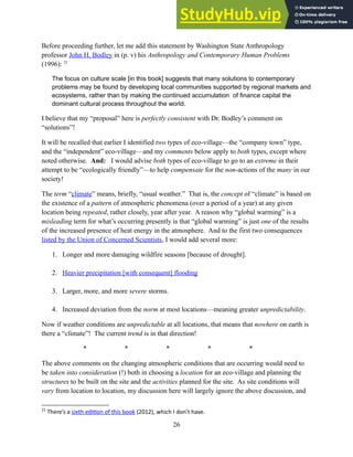 Before proceeding further, let me add this statement by Washington State Anthropology
professor John H. Bodley in (p. v) his Anthropology and Contemporary Human Problems
(1996): 21
The focus on culture scale [in this book] suggests that many solutions to contemporary
problems may be found by developing local communities supported by regional markets and
ecosystems, rather than by making the continued accumulation of finance capital the
dominant cultural process throughout the world.
I believe that my “proposal” here is perfectly consistent with Dr. Bodley’s comment on
“solutions”!
It will be recalled that earlier I identified two types of eco-village—the “company town” type,
and the “independent” eco-village—and my comments below apply to both types, except where
noted otherwise. And: I would advise both types of eco-village to go to an extreme in their
attempt to be “ecologically friendly”—to help compensate for the non-actions of the many in our
society!
The term “climate” means, briefly, “usual weather.” That is, the concept of “climate” is based on
the existence of a pattern of atmospheric phenomena (over a period of a year) at any given
location being repeated, rather closely, year after year. A reason why “global warming” is a
misleading term for what’s occurring presently is that “global warming” is just one of the results
of the increased presence of heat energy in the atmosphere. And to the first two consequences
listed by the Union of Concerned Scientists, I would add several more:
1. Longer and more damaging wildfire seasons [because of drought].
2. Heavier precipitation [with consequent] flooding
3. Larger, more, and more severe storms.
4. Increased deviation from the norm at most locations—meaning greater unpredictability.
Now if weather conditions are unpredictable at all locations, that means that nowhere on earth is
there a “climate”! The current trend is in that direction!
* * * * *
The above comments on the changing atmospheric conditions that are occurring would need to
be taken into consideration (!) both in choosing a location for an eco-village and planning the
structures to be built on the site and the activities planned for the site. As site conditions will
vary from location to location, my discussion here will largely ignore the above discussion, and
21
There’s a sixth edition of this book (2012), which I don’t have.
26
 