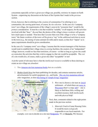 concentrate especially on how a given eco-village can, possibly, minimize its impact on Earth
System—organizing my discussion on the basis of the 8 points that I made in the previous
section.
Given, however, that in referring to the creation of communities I’m referring to new
communities, the starting point must, of course, be site selection. In the case of a “company
town” eco-village, the requirements of the village’s soon-to-be “economic base” would be the
primary consideration: It must be a site that would be “suitable,” in all respects, for the activities
involved with that “base.” Beyond that, the desires of the village’s future residents will govern
how much space is needed: Note here that I assume that even if the village is to be a “company
town,” the future residents of the town will be given a “say” in the additional activities to occur
in the town (e.g., the raising of some animals for milk and/or meat), so that their “inputs” as to
space requirements should be given consideration.
In the case of a “company town” eco-village, I assume that the owners/managers of the business
would want to establish their village close to existing facilities; the creators of an “independent”
village, however, would not face that restriction, of course—so that so long as a given site could
accommodate the activities that they wish to engage in, that site would be acceptable. The cost
of a site would also, of course, make a given site either “acceptable” or not!
A further point of relevance here is that the intellectual resources available to those desiring to
create an eco-village are abundant:
1. This Amazon site lists numerous books that are available.
2. Mother Earth News has been publishing for decades, and contains numerous articles,
advertisements for useful equipment, etc., and books. This site lists numerous relevant
other magazines, as does this listing of “simple living” magazines.
3. Were one to choose a site near an Amish
settlement—of which there are many in
Wisconsin (here’s a map, left)!—one is
likely to find those folk a willing and
excellent resource, both intellectually
and with physical help!
Next, then, comments related to the eight points
made in the previous section:
1. Materials Used to Create Housing Units:
It would be most ecologically
responsible to use local materials. For
example, were one to decide on a site near Redgranite, WI, or Montello, WI, because
27
 
