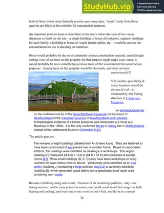 both of those towns were formerly granite-quarrying sites, “waste” rocks from those
quarries are likely to be available for construction purposes.
An important point to keep in mind here is that one’s initial decision of how many
structures to build on the site—a single building to house all residents, separate buildings
for each family, a building to house all single female adults, etc.—would be among the
considerations to use in deciding on materials.
Wood would probably be the most commonly-chosen construction material; and although
cutting some of the trees on the property for that purpose might make some sense, it
would probably be more sensible to purchase most of the wood needed for construction
purposes: Having trees on the property would be desirable, and why cut trees
unnecessarily?!
Still another possibility at
many locations would be
the use of sod—as
illustrated by this Viking
structure at L’anse aux
Meadows,
an archaeological site
on the northernmost tip of the Great Northern Peninsula on the island of
Newfoundland in the Canadian province of Newfoundland and Labrador.
Archaeological evidence of a Norse presence was discovered at L'Anse aux
Meadows in the 1960s. It is the only confirmed Norse or Viking site in North America
outside of the settlements found in Greenland.[1][2]
The article goes on:
The remains of eight buildings (labeled from A–J) were found. They are believed to
have been constructed of sod placed over a wooden frame. Based on associated
artifacts, the buildings were identified as dwellings or workshops. The largest
dwelling (F) measured 28.8 m × 15.6 m (94 ft × 51 ft) and consisted of several
rooms.[21] Three small buildings (B, C, G) may have been workshops or living
quarters for lower-status crew or slaves. Workshops were identified as an iron
smithy (building J) containing a forge and iron slag,[22] a carpentry workshop
(building D), which generated wood debris and a specialized boat repair area
containing worn rivets.
Because a building using sod would—because of its insulating qualities—stay cool
during summer, and be easy to heat in winter, one could avoid fossil fuel usage for both
heating and cooling; and were one to use wood as one’s fuel, and do so at a natural
28
 