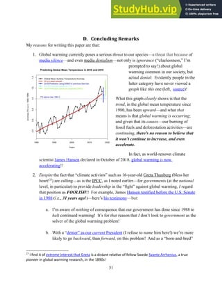 D. Concluding Remarks
My reasons for writing this paper are that:
1. Global warming currently poses a serious threat to our species—a threat that because of
media silence—and even media denialism—not only is ignorance (“cluelessness,” I’m
prompted to say!) about global
warming common in our society, but
actual denial: Evidently people in the
latter category have never viewed a
graph like this one (left, source)!
What this graph clearly shows is that the
trend, in the global mean temperature since
1980, has been upward—and what that
means is that global warming is occurring;
and given that its causes—our burning of
fossil fuels and deforestation activities—are
continuing, there’s no reason to believe that
it won’t continue to increase, and even
accelerate.
In fact, as world-renown climate
scientist James Hansen declared in October of 2018, global warming is now
accelerating!!
2. Despite the fact that “climate activists” such as 16-year-old Greta Thunberg (bless her
heart!23
) are calling—as is the IPCC, as I noted earlier—for governments (at the national
level, in particular) to provide leadership in the “fight” against global warming, I regard
that position as FOOLISH!! For example, James Hansen testified before the U.S. Senate
in 1988 (i.e., 31 years ago!)—here’s his testimony—but:
a. I’m aware of nothing of consequence that our government has done since 1988 to
halt continued warming! It’s for that reason that I don’t look to government as the
solver of the global warming problem!
b. With a “denier” as our current President (I refuse to name him here!) we’re more
likely to go backward, than forward, on this problem! And as a “born-and-bred”
23
I find it of extreme interest that Greta is a distant relative of fellow Swede Svante Arrhenius, a true
pioneer in global warming research, in the 1890s!
31
 