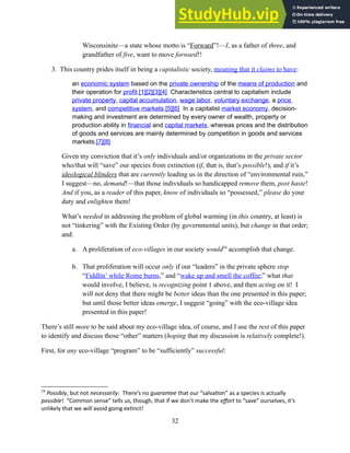 Wisconsinite—a state whose motto is “Forward”!—I, as a father of three, and
grandfather of five, want to move forward!!
3. This country prides itself in being a capitalistic society, meaning that it claims to have:
an economic system based on the private ownership of the means of production and
their operation for profit.[1][2][3][4] Characteristics central to capitalism include
private property, capital accumulation, wage labor, voluntary exchange, a price
system, and competitive markets.[5][6] In a capitalist market economy, decision-
making and investment are determined by every owner of wealth, property or
production ability in financial and capital markets, whereas prices and the distribution
of goods and services are mainly determined by competition in goods and services
markets.[7][8]
Given my conviction that it’s only individuals and/or organizations in the private sector
who/that will “save” our species from extinction (if, that is, that’s possible!), and if it’s
ideological blinders that are currently leading us in the direction of “environmental ruin,”
I suggest—no, demand!—that those individuals so handicapped remove them, post haste!
And if you, as a reader of this paper, know of individuals so “possessed,” please do your
duty and enlighten them!
What’s needed in addressing the problem of global warming (in this country, at least) is
not “tinkering” with the Existing Order (by governmental units), but change in that order;
and:
a. A proliferation of eco-villages in our society would24
accomplish that change.
b. That proliferation will occur only if our “leaders” in the private sphere stop
“Fiddlin’ while Rome burns,” and “wake up and smell the coffee;” what that
would involve, I believe, is recognizing point 1 above, and then acting on it! I
will not deny that there might be better ideas than the one presented in this paper;
but until those better ideas emerge, I suggest “going” with the eco-village idea
presented in this paper!
There’s still more to be said about my eco-village idea, of course, and I use the rest of this paper
to identify and discuss those “other” matters (hoping that my discussion is relatively complete!).
First, for any eco-village “program” to be “sufficiently” successful:
24
Possibly, but not necessarily: There’s no guarantee that our “salvation” as a species is actually
possible! “Common sense” tells us, though, that if we don’t make the effort to “save” ourselves, it’s
unlikely that we will avoid going extinct!
32
 
