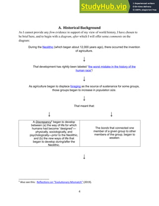 A. Historical Background
As I cannot provide any firm evidence in support of my view of world history, I have chosen to
be brief here, and to begin with a diagram, after which I will offer some comments on the
diagram:
During the Neolithic (which began about 12,000 years ago), there occurred the invention
of agriculture.
↓
That development has rightly been labeled “the worst mistake in the history of the
human race”!
↓
As agriculture began to displace foraging as the source of sustenance for some groups,
those groups began to increase in population size.
↓
That meant that:
↓ ↓
A Discrepancy6
began to develop
between (a) the way of life for which
humans had become “designed”—
physically, sociologically, and
psychologically—prior to the Neolithic,
and (b) the new ways of life that
began to develop during/after the
Neolithic.
The bonds that connected one
member of a given group to other
members of the group, began to
weaken.
↓
6
Also see this: Reflections on “Evolutionary Mismatch” (2019).
4
 