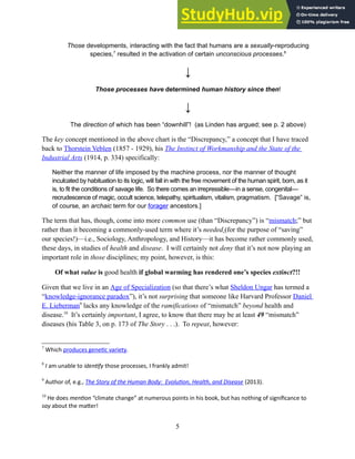 Those developments, interacting with the fact that humans are a sexually-reproducing
species,7
resulted in the activation of certain unconscious processes.8
↓
Those processes have determined human history since then!
↓
The direction of which has been “downhill”! (as Linden has argued; see p. 2 above)
The key concept mentioned in the above chart is the “Discrepancy,” a concept that I have traced
back to Thorstein Veblen (1857 - 1929), his The Instinct of Workmanship and the State of the
Industrial Arts (1914, p. 334) specifically:
Neither the manner of life imposed by the machine process, nor the manner of thought
inculcated by habituation to its logic, will fall in with the free movement of the human spirit, born, as it
is, to fit the conditions of savage life. So there comes an irrepressible—in a sense, congenital—
recrudescence of magic, occult science, telepathy, spiritualism, vitalism, pragmatism. [“Savage” is,
of course, an archaic term for our forager ancestors.]
The term that has, though, come into more common use (than “Discrepancy”) is “mismatch;” but
rather than it becoming a commonly-used term where it’s needed (for the purpose of “saving”
our species!)—i.e., Sociology, Anthropology, and History—it has become rather commonly used,
these days, in studies of health and disease. I will certainly not deny that it’s not now playing an
important role in those disciplines; my point, however, is this:
Of what value is good health if global warming has rendered one’s species extinct?!!
Given that we live in an Age of Specialization (so that there’s what Sheldon Ungar has termed a
“knowledge-ignorance paradox”), it’s not surprising that someone like Harvard Professor Daniel
E. Lieberman9
lacks any knowledge of the ramifications of “mismatch” beyond health and
disease.10
It’s certainly important, I agree, to know that there may be at least 49 “mismatch”
diseases (his Table 3, on p. 173 of The Story . . .). To repeat, however:
7
Which produces genetic variety.
8
I am unable to identify those processes, I frankly admit!
9
Author of, e.g., The Story of the Human Body: Evolution, Health, and Disease (2013).
10
He does mention “climate change” at numerous points in his book, but has nothing of significance to
say about the matter!
5
 