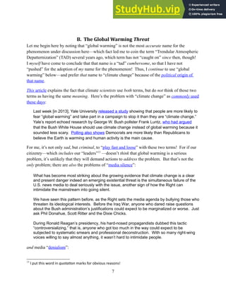 B. The Global Warming Threat
Let me begin here by noting that “global warming” is not the most accurate name for the
phenomenon under discussion here—which fact led me to coin the term “Trendular Atmospheric
Depatternization” (TAD) several years ago, which term has not “caught on” since then, though!
I myself have come to conclude that that name is a “tad” cumbersome, so that I have not
“pushed” for the adoption of my name for the phenomenon! Thus, I continue to use “global
warming” below—and prefer that name to “climate change” because of the political origin of
that name.
This article explains the fact that climate scientists use both terms, but do not think of those two
terms as having the same meaning. Here’s the problem with “climate change” as commonly used
these days:
Last week [in 2013], Yale University released a study showing that people are more likely to
fear “global warming” and take part in a campaign to stop it than they are “climate change.”
Yale’s report echoed research by George W. Bush pollster Frank Luntz, who had argued
that the Bush White House should use climate change instead of global warming because it
sounded less scary. Polling also shows Democrats are more likely than Republicans to
believe the Earth is warming and human activity is the main cause.
For me, it’s not only sad, but criminal, to “play fast and loose” with these two terms! For if our
citizenry—which includes our “leaders”13
—doesn’t think that global warming is a serious
problem, it’s unlikely that they will demand actions to address the problem. But that’s not the
only problem; there are also the problems of “media silence”:
What has become most striking about the growing evidence that climate change is a clear
and present danger indeed an emerging existential threat is the simultaneous failure of the
U.S. news media to deal seriously with the issue, another sign of how the Right can
intimidate the mainstream into going silent.
We have seen this pattern before, as the Right sets the media agenda by bullying those who
threaten its ideological interests. Before the Iraq War, anyone who dared raise questions
about the Bush administration’s justifications could expect to be marginalized or worse. Just
ask Phil Donahue, Scott Ritter and the Dixie Chicks.
During Ronald Reagan’s presidency, his hard-nosed propagandists dubbed this tactic
“controversializing,” that is, anyone who got too much in the way could expect to be
subjected to systematic smears and professional deconstruction. With so many right-wing
voices willing to say almost anything, it wasn’t hard to intimidate people.
and media “denialism”:
13
I put this word in quotation marks for obvious reasons!
7
 