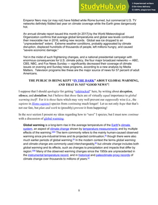 Emperor Nero may (or may not) have fiddled while Rome burned, but commercial U.S. TV
networks definitely fiddled last year on climate coverage while the Earth grew dangerously
hot.
An annual climate report issued this month [in 2017] by the World Meteorological
Organization confirms that average global temperatures and global sea levels continued
their inexorable rise in 2016, setting new records. Global sea ice dropped to an
“unprecedented” extent. Extreme weather conditions, probably aggravated by climate
disruption, displaced hundreds of thousands of people, left millions hungry, and caused
“severe economic damage.”
Yet in the midst of such frightening changes, and a national presidential campaign with
enormous consequences for U.S. climate policy, the four major broadcast networks — ABC,
CBS, NBC, and Fox News Sunday — significantly decreased their coverage of climate
issues on evening and Sunday news programs, according to a new analysis by Media
Matters. Television programs like these are the major source of news for 57 percent of adult
Americans.
THE PUBLIC IS BEING KEPT “IN THE DARK” ABOUT GLOBAL WARMING,
AND THAT IS NOT “GOOD NEWS”!
I suppose that I should apologize for getting “sidetracked” here, by writing about deception,
silence, and denialism; but I believe that those facts are of virtually equal importance to global
warming itself! For it is those facts which may very well prevent our supposedly wise (i.e., the
sapiens in Homo sapiens) species from continuing much longer! Let us not only hope that that’s
not our fate, but plan and work to (possibly) prevent it from happening!
In the next section I present my ideas regarding how to “save” I species; but I must now continue
with a discussion of global warming.
Global warming is a long-term rise in the average temperature of the Earth's climate
system, an aspect of climate change shown by temperature measurements and by multiple
effects of the warming.[2][3]
The term commonly refers to the mainly human-caused observed
warming since pre-industrial times and its projected continuation,[4]
though there were also
much earlier periods of global warming.[5]
In the modern context the terms global warming
and climate change are commonly used interchangeably,[6]
but climate change includes both
global warming and its effects, such as changes to precipitation and impacts that differ by
region.[7][8]
Many of the observed warming changes since the 1950s are unprecedented in
the instrumental temperature record, and in historical and paleoclimate proxy records of
climate change over thousands to millions of years.[2]
8
 