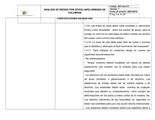 1.3.9. Las líneas de vidas deben estar ancladas a estructuras
firmes y bien templadas entre sus puntos de apoyo, para el
anclaje en columna en esta etapa se deben instalar por encima
del cuerpo como mínimo tres estribos.
1.3.10. La línea de vida debe estar libre de nudos o uniones
que la debiliten y obstruyen el fácil movimiento del mosquetón.
1.3.11. Para trabajos en andamios tenga en cuenta las
siguientes recomendaciones:
- No sobrecargarlos.
- Ningún andamio deberá instalarse con clavos se deberá
inspeccionar que cuenten con la chapola para una mayor
seguridad.
- La estructura de los andamios debe estar formada por tubos
de acero (pintados o galvanizados) o de aluminio. Las
plataformas de trabajo deben ser de madera tratada o de
aluminio. Los materiales deben estar exentos de cualquier
anomalía que afecten su comportamiento, como pueden ser
deformaciones en los tubos y malos cortes de la madera, etc.
Los distintos elementos de las barandillas de seguridad no
deben ser extraíbles salvo por una acción directa intencionada.
- Los andamios deben montarse sobre una superficie plana y
ANALISIS DE RIESGO POR OFICIO (ARO) ARMADO DE
COLUMNAS
CONSTRUCCIONES SALINAS SAS
Código: SST-DA-013
Versión: 1
Fecha de emisión: 09/07/2019
P á g i n a 4 | 18
 