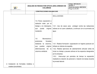 2. Instalación de formaleta metálica o
madera (encofrado)
1.5. Físico: exposición a
radiación solar, por el
trabajo a la intemperie,
que puede originar
insolación.
1.6 Biomecánico:
posiciones forzadas
doblando la columna,
que pueden originar
deformaciones de la
columna vertebral.
obra y actividad.
1.5.1. Uso de casco para proteger contra las radiaciones
solares en el cuero cabelludo y continuar con el suministro de
agua
1.6.1. Realice formación- capacitación en higiene postural con
énfasis en dolores de espalda.
1.6.2. Realice ejercicios de calentamiento articular antes de
iniciar su trabajo y pausas activas en los espacios designados
por la empresa.
1.6.3. Interrumpir por periodos de tiempo la exposición
mediante la rotación de personal o rotación de tareas durante
la jornada laboral.
ANALISIS DE RIESGO POR OFICIO (ARO) ARMADO DE
COLUMNAS
CONSTRUCCIONES SALINAS SAS
Código: SST-DA-013
Versión: 1
Fecha de emisión: 09/07/2019
P á g i n a 6 | 18
 