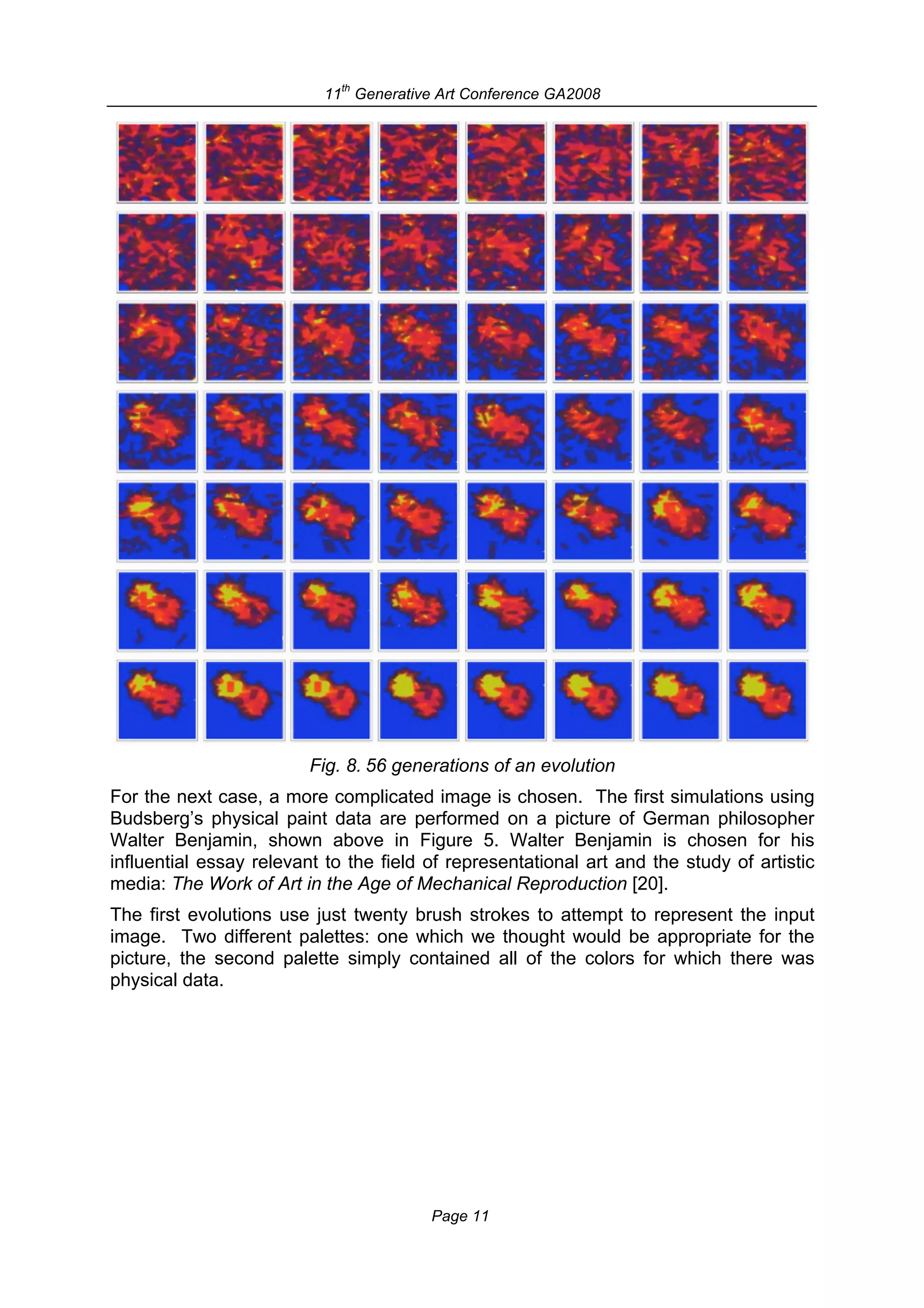 th
                           11 Generative Art Conference GA2008




                         Fig. 8. 56 generations of an evolution
For the next case, a more complicated image is chosen. The first simulations using
Budsberg’s physical paint data are performed on a picture of German philosopher
Walter Benjamin, shown above in Figure 5. Walter Benjamin is chosen for his
influential essay relevant to the field of representational art and the study of artistic
media: The Work of Art in the Age of Mechanical Reproduction [20].
The first evolutions use just twenty brush strokes to attempt to represent the input
image. Two different palettes: one which we thought would be appropriate for the
picture, the second palette simply contained all of the colors for which there was
physical data.




                                        Page 11
 