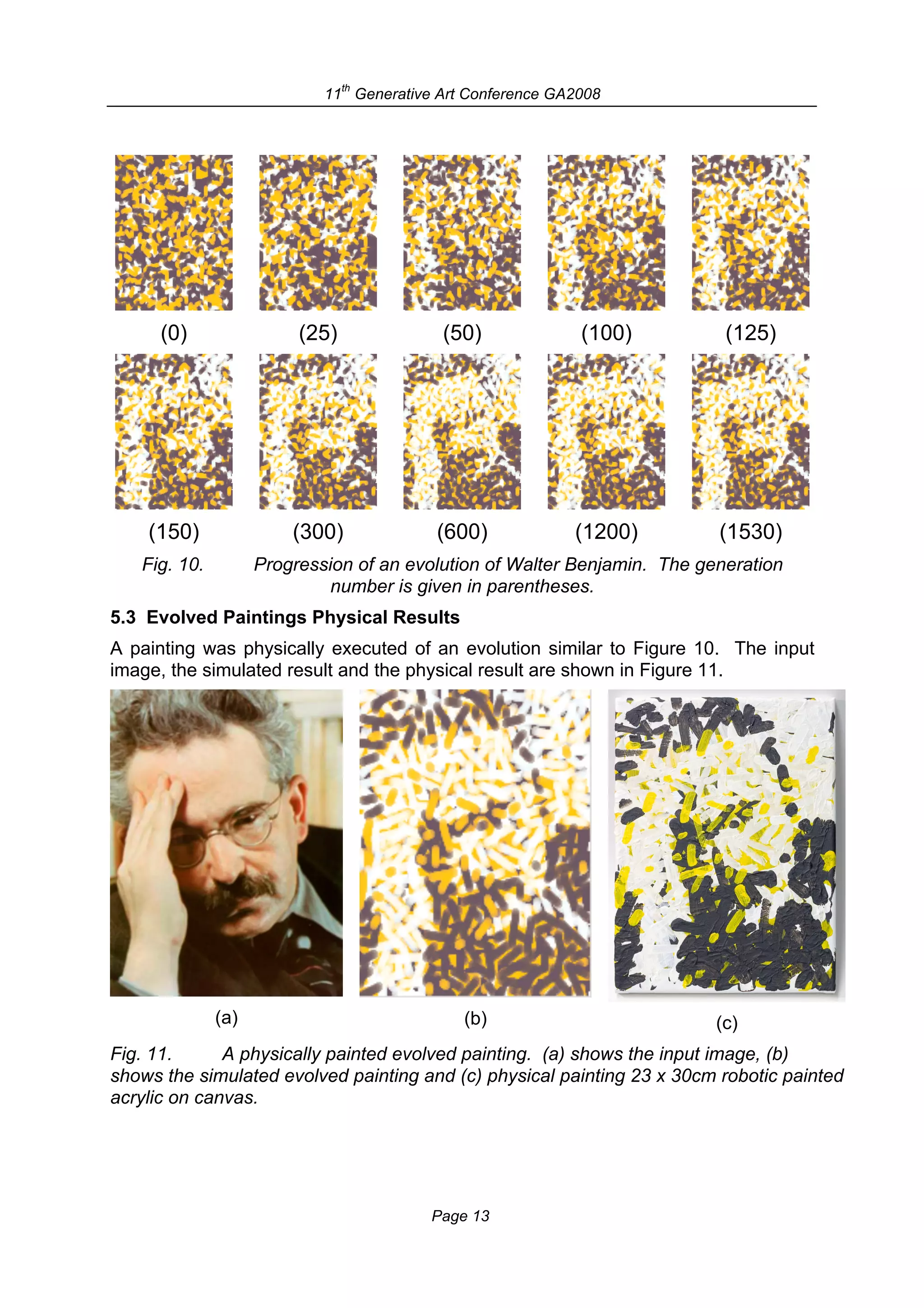 th
                            11 Generative Art Conference GA2008




      (0)                (25)              (50)             (100)          (125)




    (150)               (300)             (600)            (1200)         (1530)
   Fig. 10.         Progression of an evolution of Walter Benjamin. The generation
                             number is given in parentheses.
5.3 Evolved Paintings Physical Results
A painting was physically executed of an evolution similar to Figure 10. The input
image, the simulated result and the physical result are shown in Figure 11.




              (a)                            (b)                          (c)
Fig. 11.      A physically painted evolved painting. (a) shows the input image, (b)
shows the simulated evolved painting and (c) physical painting 23 x 30cm robotic painted
acrylic on canvas.




                                         Page 13
 