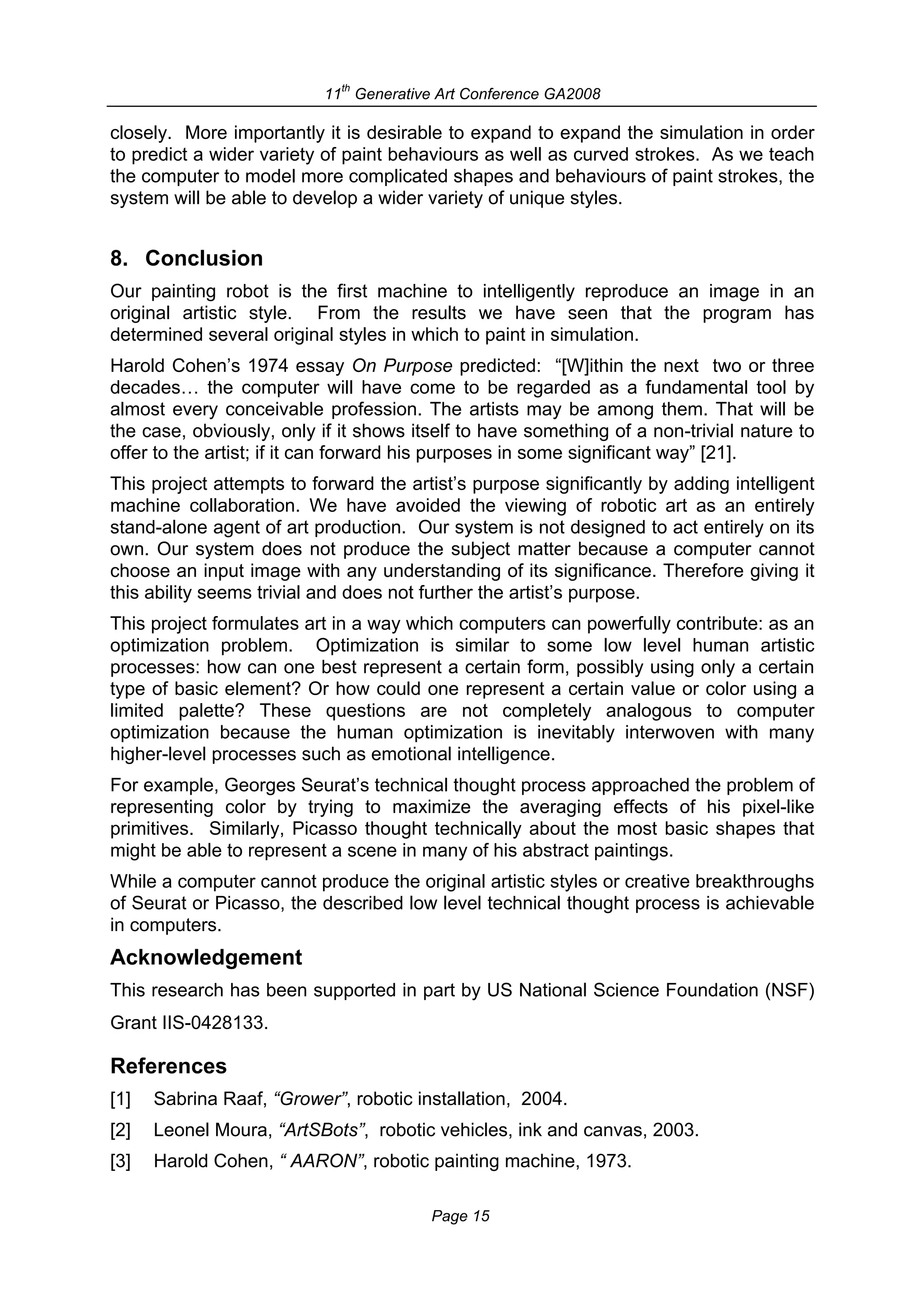 th
                           11 Generative Art Conference GA2008

closely. More importantly it is desirable to expand to expand the simulation in order
to predict a wider variety of paint behaviours as well as curved strokes. As we teach
the computer to model more complicated shapes and behaviours of paint strokes, the
system will be able to develop a wider variety of unique styles.


8. Conclusion
Our painting robot is the first machine to intelligently reproduce an image in an
original artistic style. From the results we have seen that the program has
determined several original styles in which to paint in simulation.
Harold Cohen’s 1974 essay On Purpose predicted: “[W]ithin the next two or three
decades… the computer will have come to be regarded as a fundamental tool by
almost every conceivable profession. The artists may be among them. That will be
the case, obviously, only if it shows itself to have something of a non-trivial nature to
offer to the artist; if it can forward his purposes in some significant way” [21].
This project attempts to forward the artist’s purpose significantly by adding intelligent
machine collaboration. We have avoided the viewing of robotic art as an entirely
stand-alone agent of art production. Our system is not designed to act entirely on its
own. Our system does not produce the subject matter because a computer cannot
choose an input image with any understanding of its significance. Therefore giving it
this ability seems trivial and does not further the artist’s purpose.
This project formulates art in a way which computers can powerfully contribute: as an
optimization problem. Optimization is similar to some low level human artistic
processes: how can one best represent a certain form, possibly using only a certain
type of basic element? Or how could one represent a certain value or color using a
limited palette? These questions are not completely analogous to computer
optimization because the human optimization is inevitably interwoven with many
higher-level processes such as emotional intelligence.
For example, Georges Seurat’s technical thought process approached the problem of
representing color by trying to maximize the averaging effects of his pixel-like
primitives. Similarly, Picasso thought technically about the most basic shapes that
might be able to represent a scene in many of his abstract paintings.
While a computer cannot produce the original artistic styles or creative breakthroughs
of Seurat or Picasso, the described low level technical thought process is achievable
in computers.
Acknowledgement
This research has been supported in part by US National Science Foundation (NSF)
Grant IIS-0428133.

References
[1]   Sabrina Raaf, “Grower”, robotic installation, 2004.
[2]   Leonel Moura, “ArtSBots”, robotic vehicles, ink and canvas, 2003.
[3]   Harold Cohen, “ AARON”, robotic painting machine, 1973.

                                        Page 15
 