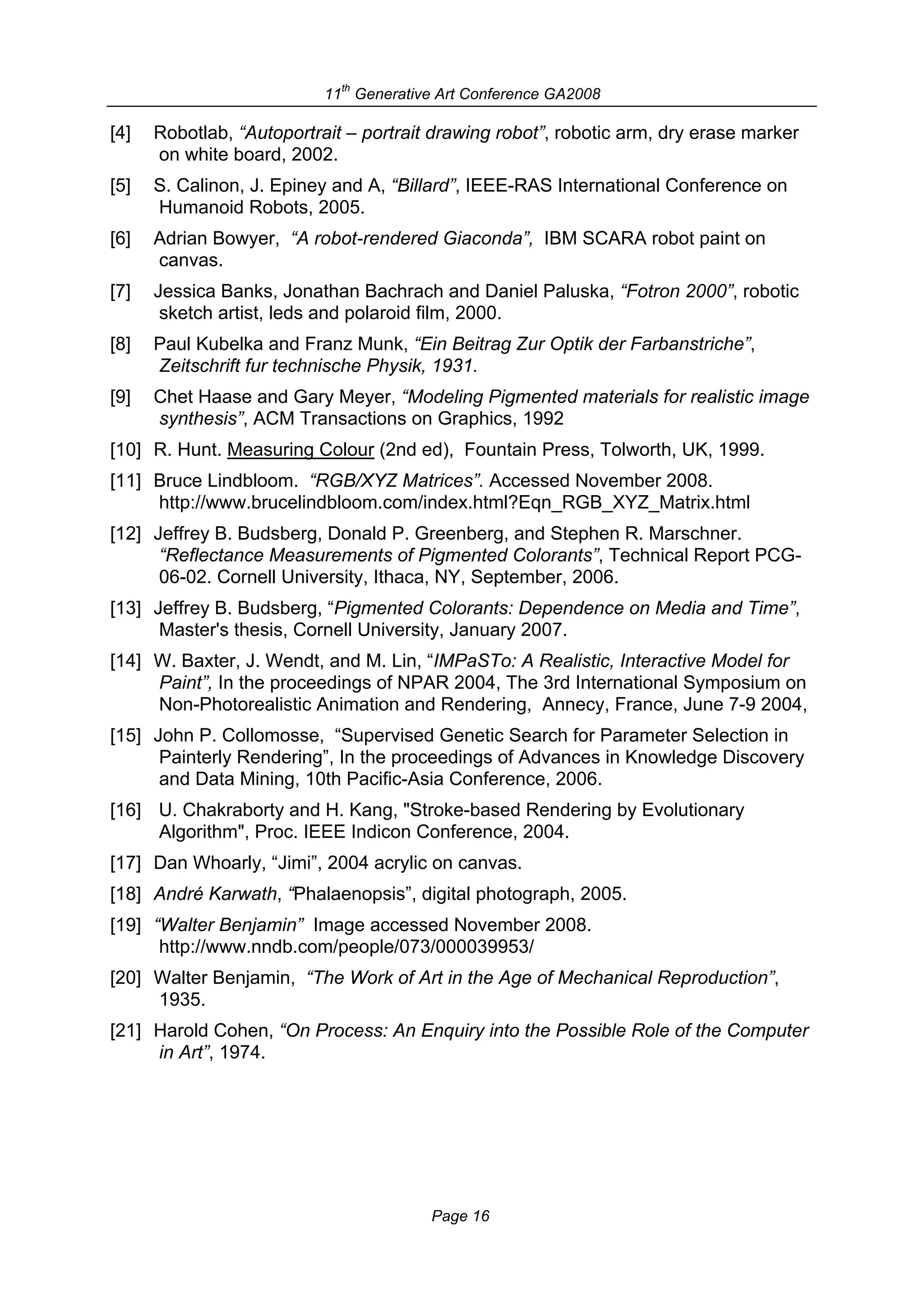 th
                           11 Generative Art Conference GA2008

[4]   Robotlab, “Autoportrait – portrait drawing robot”, robotic arm, dry erase marker
      on white board, 2002.
[5]   S. Calinon, J. Epiney and A, “Billard”, IEEE-RAS International Conference on
      Humanoid Robots, 2005.
[6]   Adrian Bowyer, “A robot-rendered Giaconda”, IBM SCARA robot paint on
      canvas.
[7]   Jessica Banks, Jonathan Bachrach and Daniel Paluska, “Fotron 2000”, robotic
       sketch artist, leds and polaroid film, 2000.
[8]   Paul Kubelka and Franz Munk, “Ein Beitrag Zur Optik der Farbanstriche”,
      Zeitschrift fur technische Physik, 1931.
[9]   Chet Haase and Gary Meyer, “Modeling Pigmented materials for realistic image
      synthesis”, ACM Transactions on Graphics, 1992
[10] R. Hunt. Measuring Colour (2nd ed), Fountain Press, Tolworth, UK, 1999.
[11] Bruce Lindbloom. “RGB/XYZ Matrices”. Accessed November 2008.
     http://www.brucelindbloom.com/index.html?Eqn_RGB_XYZ_Matrix.html
[12] Jeffrey B. Budsberg, Donald P. Greenberg, and Stephen R. Marschner.
      “Reflectance Measurements of Pigmented Colorants”, Technical Report PCG-
      06-02. Cornell University, Ithaca, NY, September, 2006.
[13] Jeffrey B. Budsberg, “Pigmented Colorants: Dependence on Media and Time”,
      Master's thesis, Cornell University, January 2007.
[14] W. Baxter, J. Wendt, and M. Lin, “IMPaSTo: A Realistic, Interactive Model for
     Paint”, In the proceedings of NPAR 2004, The 3rd International Symposium on
     Non-Photorealistic Animation and Rendering, Annecy, France, June 7-9 2004,
[15] John P. Collomosse, “Supervised Genetic Search for Parameter Selection in
      Painterly Rendering”, In the proceedings of Advances in Knowledge Discovery
      and Data Mining, 10th Pacific-Asia Conference, 2006.
[16] U. Chakraborty and H. Kang, "Stroke-based Rendering by Evolutionary
     Algorithm", Proc. IEEE Indicon Conference, 2004.
[17] Dan Whoarly, “Jimi”, 2004 acrylic on canvas.
[18] André Karwath, “Phalaenopsis”, digital photograph, 2005.
[19] “Walter Benjamin” Image accessed November 2008.
      http://www.nndb.com/people/073/000039953/
[20] Walter Benjamin, “The Work of Art in the Age of Mechanical Reproduction”,
     1935.
[21] Harold Cohen, “On Process: An Enquiry into the Possible Role of the Computer
     in Art”, 1974.




                                        Page 16
 