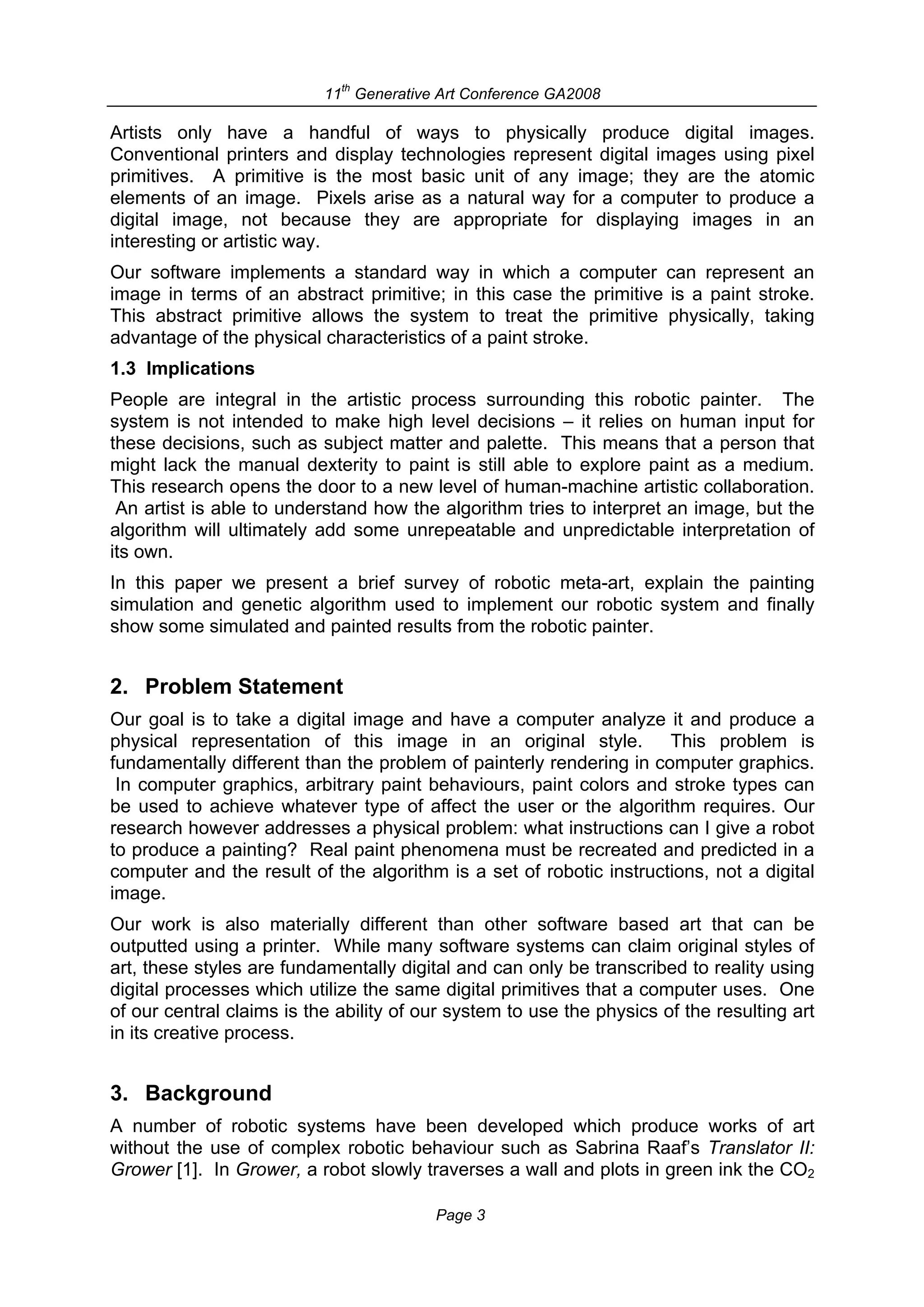 th
                           11 Generative Art Conference GA2008

Artists only have a handful of ways to physically produce digital images.
Conventional printers and display technologies represent digital images using pixel
primitives. A primitive is the most basic unit of any image; they are the atomic
elements of an image. Pixels arise as a natural way for a computer to produce a
digital image, not because they are appropriate for displaying images in an
interesting or artistic way.
Our software implements a standard way in which a computer can represent an
image in terms of an abstract primitive; in this case the primitive is a paint stroke.
This abstract primitive allows the system to treat the primitive physically, taking
advantage of the physical characteristics of a paint stroke.
1.3 Implications
People are integral in the artistic process surrounding this robotic painter. The
system is not intended to make high level decisions – it relies on human input for
these decisions, such as subject matter and palette. This means that a person that
might lack the manual dexterity to paint is still able to explore paint as a medium.
This research opens the door to a new level of human-machine artistic collaboration.
 An artist is able to understand how the algorithm tries to interpret an image, but the
algorithm will ultimately add some unrepeatable and unpredictable interpretation of
its own.
In this paper we present a brief survey of robotic meta-art, explain the painting
simulation and genetic algorithm used to implement our robotic system and finally
show some simulated and painted results from the robotic painter.


2. Problem Statement
Our goal is to take a digital image and have a computer analyze it and produce a
physical representation of this image in an original style. This problem is
fundamentally different than the problem of painterly rendering in computer graphics.
 In computer graphics, arbitrary paint behaviours, paint colors and stroke types can
be used to achieve whatever type of affect the user or the algorithm requires. Our
research however addresses a physical problem: what instructions can I give a robot
to produce a painting? Real paint phenomena must be recreated and predicted in a
computer and the result of the algorithm is a set of robotic instructions, not a digital
image.
Our work is also materially different than other software based art that can be
outputted using a printer. While many software systems can claim original styles of
art, these styles are fundamentally digital and can only be transcribed to reality using
digital processes which utilize the same digital primitives that a computer uses. One
of our central claims is the ability of our system to use the physics of the resulting art
in its creative process.


3. Background
A number of robotic systems have been developed which produce works of art
without the use of complex robotic behaviour such as Sabrina Raaf’s Translator II:
Grower [1]. In Grower, a robot slowly traverses a wall and plots in green ink the CO2

                                         Page 3
 