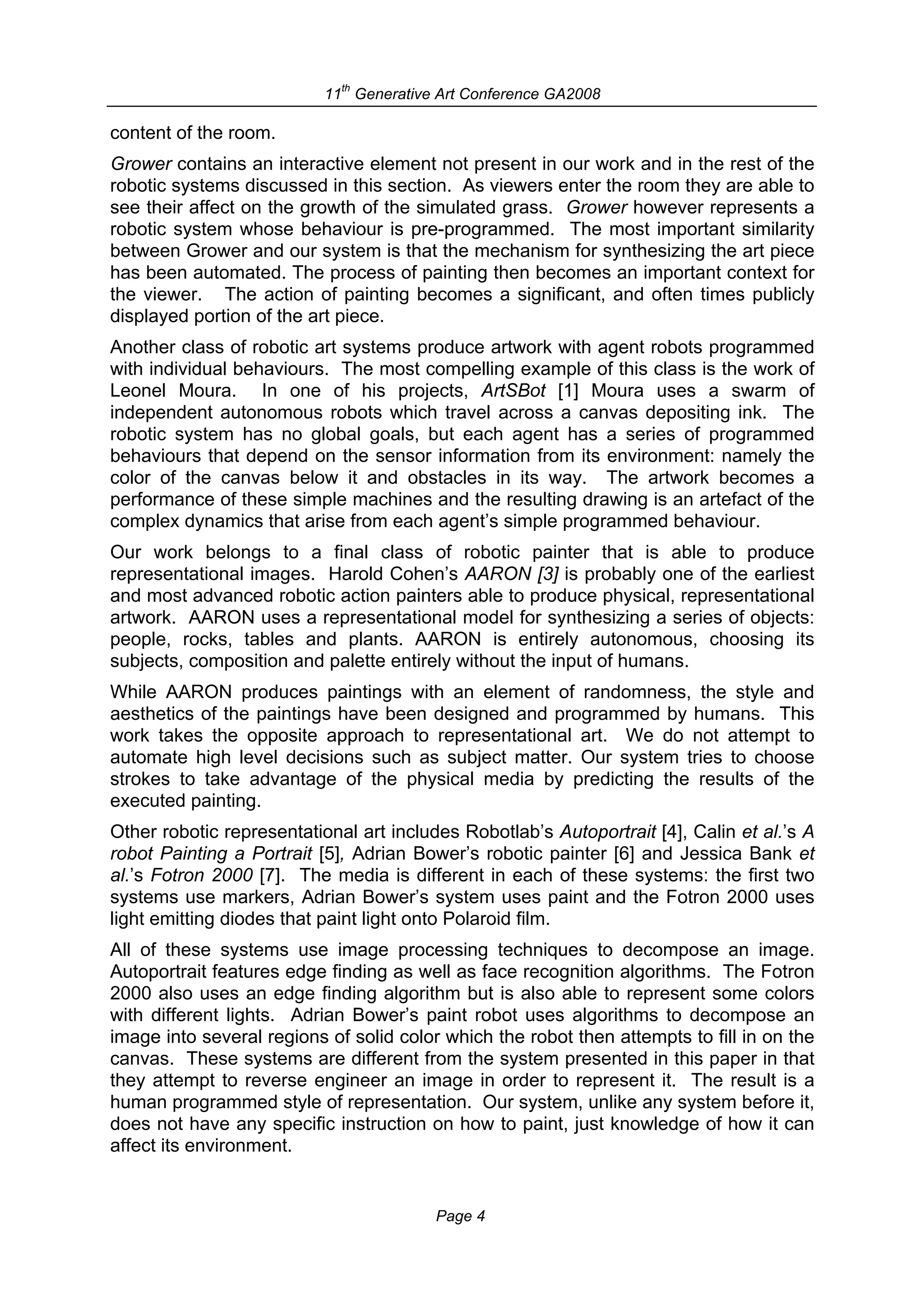 th
                           11 Generative Art Conference GA2008

content of the room.
Grower contains an interactive element not present in our work and in the rest of the
robotic systems discussed in this section. As viewers enter the room they are able to
see their affect on the growth of the simulated grass. Grower however represents a
robotic system whose behaviour is pre-programmed. The most important similarity
between Grower and our system is that the mechanism for synthesizing the art piece
has been automated. The process of painting then becomes an important context for
the viewer. The action of painting becomes a significant, and often times publicly
displayed portion of the art piece.
Another class of robotic art systems produce artwork with agent robots programmed
with individual behaviours. The most compelling example of this class is the work of
Leonel Moura. In one of his projects, ArtSBot [1] Moura uses a swarm of
independent autonomous robots which travel across a canvas depositing ink. The
robotic system has no global goals, but each agent has a series of programmed
behaviours that depend on the sensor information from its environment: namely the
color of the canvas below it and obstacles in its way. The artwork becomes a
performance of these simple machines and the resulting drawing is an artefact of the
complex dynamics that arise from each agent’s simple programmed behaviour.
Our work belongs to a final class of robotic painter that is able to produce
representational images. Harold Cohen’s AARON [3] is probably one of the earliest
and most advanced robotic action painters able to produce physical, representational
artwork. AARON uses a representational model for synthesizing a series of objects:
people, rocks, tables and plants. AARON is entirely autonomous, choosing its
subjects, composition and palette entirely without the input of humans.
While AARON produces paintings with an element of randomness, the style and
aesthetics of the paintings have been designed and programmed by humans. This
work takes the opposite approach to representational art. We do not attempt to
automate high level decisions such as subject matter. Our system tries to choose
strokes to take advantage of the physical media by predicting the results of the
executed painting.
Other robotic representational art includes Robotlab’s Autoportrait [4], Calin et al.’s A
robot Painting a Portrait [5], Adrian Bower’s robotic painter [6] and Jessica Bank et
al.’s Fotron 2000 [7]. The media is different in each of these systems: the first two
systems use markers, Adrian Bower’s system uses paint and the Fotron 2000 uses
light emitting diodes that paint light onto Polaroid film.
All of these systems use image processing techniques to decompose an image.
Autoportrait features edge finding as well as face recognition algorithms. The Fotron
2000 also uses an edge finding algorithm but is also able to represent some colors
with different lights. Adrian Bower’s paint robot uses algorithms to decompose an
image into several regions of solid color which the robot then attempts to fill in on the
canvas. These systems are different from the system presented in this paper in that
they attempt to reverse engineer an image in order to represent it. The result is a
human programmed style of representation. Our system, unlike any system before it,
does not have any specific instruction on how to paint, just knowledge of how it can
affect its environment.


                                         Page 4
 
